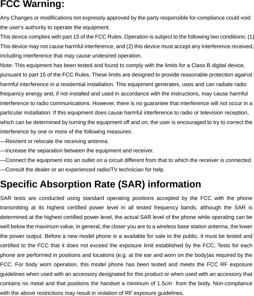 FCC Warning: Any Changes or modifications not expressly approved by the party responsible for compliance could void the user&apos;s authority to operate the equipment.   This device complies with part 15 of the FCC Rules. Operation is subject to the following two conditions: (1) This device may not cause harmful interference, and (2) this device must accept any interference received, including interference that may cause undesired operation. Note: This equipment has been tested and found to comply with the limits for a Class B digital device, pursuant to part 15 of the FCC Rules. These limits are designed to provide reasonable protection against harmful interference in a residential installation. This equipment generates, uses and can radiate radio frequency energy and, if not installed and used in accordance with the instructions, may cause harmful interference to radio communications. However, there is no guarantee that interference will not occur in a particular installation. If this equipment does cause harmful interference to radio or television reception, which can be determined by turning the equipment off and on, the user is encouraged to try to correct the interference by one or more of the following measures:     —Reorient or relocate the receiving antenna.     —Increase the separation between the equipment and receiver.     —Connect the equipment into an outlet on a circuit different from that to which the receiver is connected.     —Consult the dealer or an experienced radio/TV technician for help. Specific Absorption Rate (SAR) information SAR tests are conducted using standard operating positions accepted by the FCC with the phone transmitting at its highest certified power level in all tested frequency bands, although the SAR is determined at the highest certified power level, the actual SAR level of the phone while operating can be well below the maximum value, in general, the closer you are to a wireless base station antenna, the lower the power output. Before a new model phone is a available for sale to the public, it must be tested and certified to the FCC that it does not exceed the exposure limit established by the FCC, Tests for each phone are performed in positions and locations (e.g. at the ear and worn on the body)as required by the FCC. For body worn operation, this model phone has been tested and meets the FCC RF exposure guidelines when used with an accessory designated for this product or when used with an accessory that contains no metal and that positions the handset a minimum of 1.5cm  from the body. Non-compliance with the above restrictions may result in violation of RF exposure guidelines. 