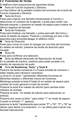  -4- 2.2  Funciones de Teclas El teléfono móvil proporciona las siguientes teclas:   Tecla de Función Izquierda y Derecha. La línea inferior de la pantalla muestra las funciones de la tecla de Función Izquierda y Derecha.   Tecla de Envío Pulse para originar una llamada introduciendo el número o seleccionar un contacto de la agenda; o pulse para recibir una llamada entrante; o presione en estado de espera para mostrar los últimos registros de llamada.   Tecla de Finalizado Pulse para finalizar una llamada; o pulse para salir del menú y volver al estado de espera. Presione y mantenga por dos o tres segundos para encender/apagar el teléfono móvil.   Tecla de Dirección Pulse para mover el cursor al navegar por una lista de funciones. En estado de edición, presione las teclas de dirección para navegar.   Tecla OK   Pulse para confirmar una selección.   Tecla de Método Abreviado de Reproductor de Audio En la pantalla de inactiva, presione para poder acceder a la interfaz de reproductor de audio   Tecla de Numéricas, Tecla * y Tecla # Presione las teclas numéricas 0 a 9 para entrada de números o editar estado para introducir caracteres;   La tecla # y la tecla * representan diferentes funciones en diferentes estados o diferentes menús de funciones. Mantenga pulsada la tecla # hasta 2s en estado de espera para cambiar de modo general a modo de reunión. Presione la tecla # en estado de edición para cambiar entre métodos de entrada. Presione la tecla * en estado de edición para seleccionar un símbolo.   Presione dos veces la tecla * para entrar &quot;+&quot; en modo de espera. Cuando el símbolo &quot;+&quot; aparece, presione la tecla* rápidamente para entrar &quot;P&quot; o &quot;W&quot;, &quot;P&quot; y &quot;W&quot; se utilizan para llamar a la extensión; «+» se utiliza para marcar una llamada internacional. 