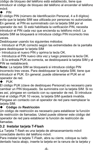  -6- código de bloqueo del teléfono está establecido, tiene que introducir el código de bloqueo del teléfono al encender el teléfono móvil.   PIN El código PIN (número de Identificación Personal, 4 a 8 dígitos) evita que la tarjeta SIM sea utilizada por personas no autorizadas. En general, el PIN es suministrado con la tarjeta SIM por el operador de red. Si está habilitada la verificación PIN, necesita introducir el PIN cada vez que encienda su teléfono móvil. La tarjeta SIM se bloqueará si introduce código PIN incorrecto tres veces. Desbloquear usando los siguientes métodos: - Introducir el PUK correcto según las extremidades de la pantalla para desbloquear la tarjeta SIM - Introduzca el nuevo PIN y oprima la tecla OK. - Introduzca el PIN nuevo otra vez y luego presione la tecla OK. - Si la entrada PUK es correcta, se desbloqueará la tarjeta SIM y el PIN se restablecerá. Nota: La tarjeta SIM se bloqueará si introduce código PIN incorrecto tres veces. Para desbloquear la tarjeta SIM, tiene que introducir el PUK. En general, puede obtenerse el PUK en el operador de red.   PUK El código PUK (clave de desbloqueo Personal) es necesario para cambiar un PIN bloqueado. Se suministra con la tarjeta SIM. Si no es así, póngase en contacto con su operador de red. Si introduce mal el código PUK 10 veces, la tarjeta SIM quedará invalida. Póngase en contacto con el operador de red para reemplazar la tarjeta SIM.  Código de Restricción Un código de restricción es necesario para establecer la función de restricción de llamadas. Usted puede obtener este código del operador de red para establecer la función de restricción de llamadas. 3.2  Instalar tarjeta T-Flash La Tarjeta T-flash es una tarjeta de almacenamiento móvil conectable dentro del teléfono móvil. Para instalar la tarjeta T-Flash, abra su cierre, coloque su lado dentado hacia abajo, inserte la tarjeta en la ranura de la tarjeta y 