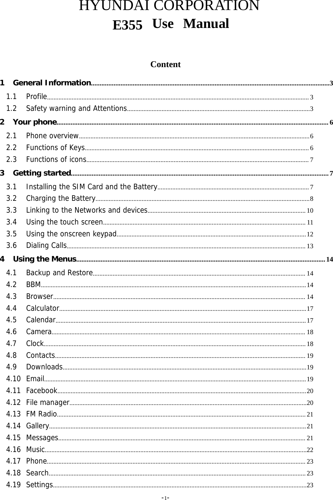 -1-HYUNDAI CORPORATIONE355          Content1 General Information.........................................................................................................................................31.1 Profile............................................................................................................................................................... 31.2 Safety warning and Attentions...............................................................................................................32 Your phone............................................................................................................................................................ 62.1 Phone overview............................................................................................................................................62.2 Functions of Keys........................................................................................................................................ 62.3 Functions of icons....................................................................................................................................... 73 Getting started....................................................................................................................................................73.1 Installing the SIM Card and the Battery............................................................................................ 73.2 Charging the Battery..................................................................................................................................83.3 Linking to the Networks and devices................................................................................................ 103.4 Using the touch screen........................................................................................................................... 113.5 Using the onscreen keypad...................................................................................................................123.6 Dialing Calls................................................................................................................................................. 134 Using the Menus...............................................................................................................................................144.1 Backup and Restore................................................................................................................................. 144.2 BBM.................................................................................................................................................................144.3 Browser......................................................................................................................................................... 144.4 Calculator......................................................................................................................................................174.5 Calendar........................................................................................................................................................174.6 Camera.......................................................................................................................................................... 184.7 Clock...............................................................................................................................................................184.8 Contacts........................................................................................................................................................ 194.9 Downloads....................................................................................................................................................194.10 Email...............................................................................................................................................................194.11 Facebook.......................................................................................................................................................204.12 File manager................................................................................................................................................204.13 FM Radio.......................................................................................................................................................214.14 Gallery............................................................................................................................................................214.15 Messages...................................................................................................................................................... 214.16 Music...............................................................................................................................................................224.17 Phone............................................................................................................................................................. 234.18 Search............................................................................................................................................................234.19 Settings..........................................................................................................................................................23Use     Manual