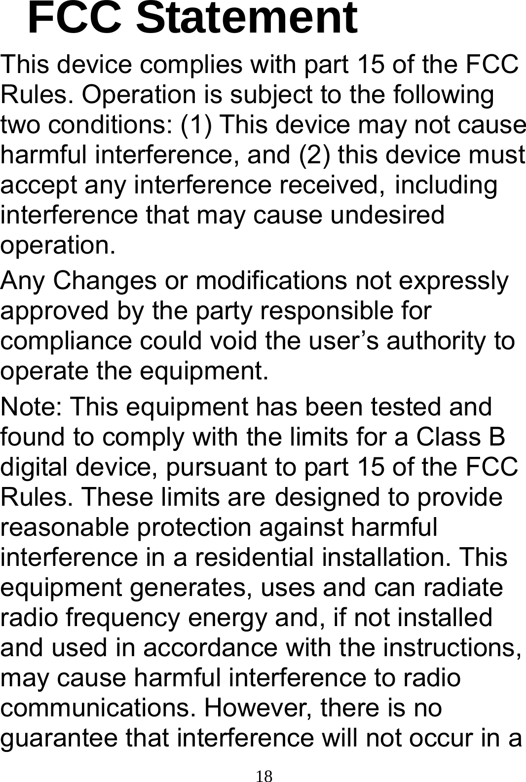  18FCC Statement This device complies with part 15 of the FCC Rules. Operation is subject to the following two conditions: (1) This device may not cause harmful interference, and (2) this device must accept any interference received, including interference that may cause undesired operation. Any Changes or modifications not expressly approved by the party responsible for compliance could void the user’s authority to operate the equipment. Note: This equipment has been tested and found to comply with the limits for a Class B digital device, pursuant to part 15 of the FCC Rules. These limits are designed to provide reasonable protection against harmful interference in a residential installation. This equipment generates, uses and can radiate radio frequency energy and, if not installed and used in accordance with the instructions, may cause harmful interference to radio communications. However, there is no guarantee that interference will not occur in a 