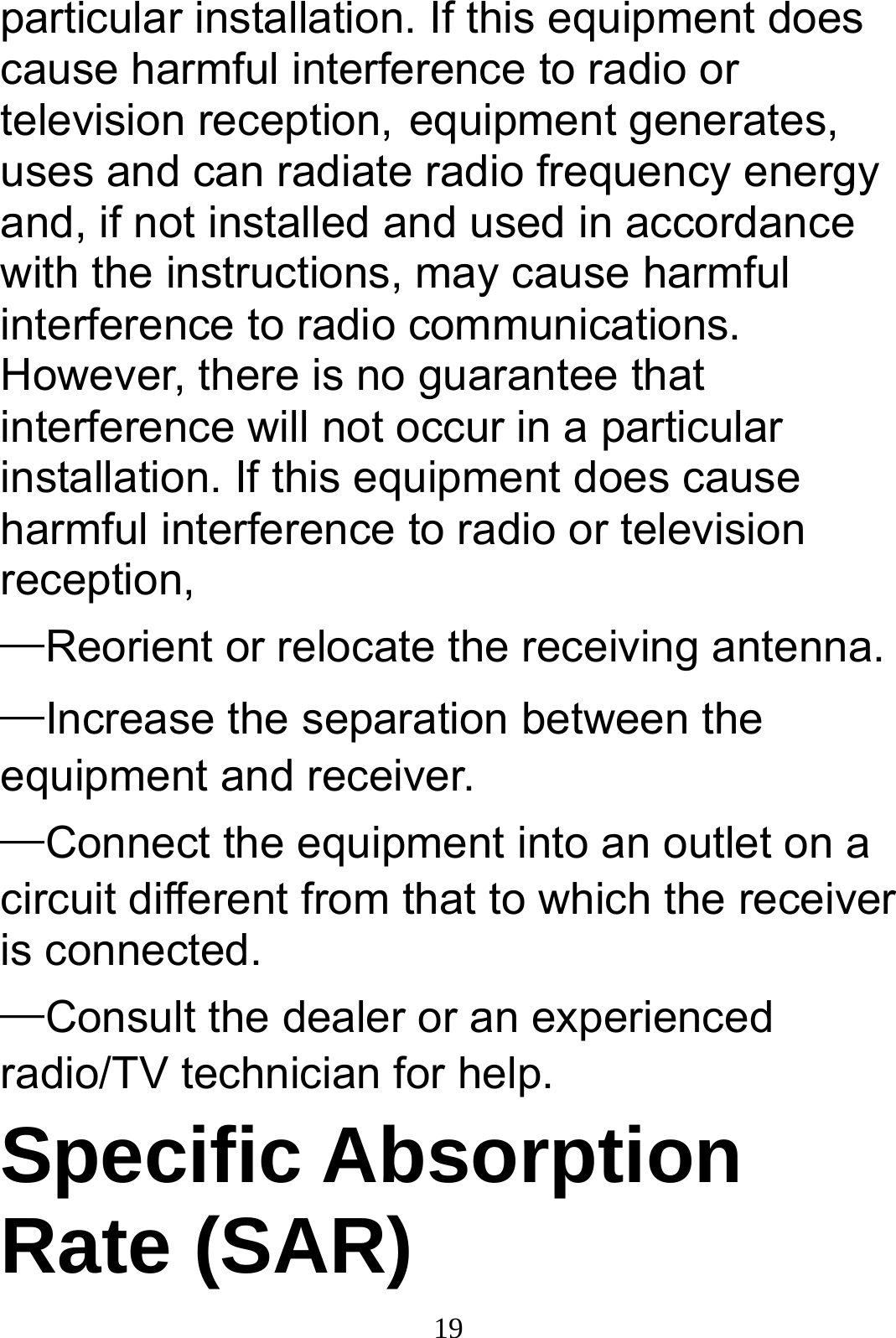  19particular installation. If this equipment does cause harmful interference to radio or television reception, equipment generates, uses and can radiate radio frequency energy and, if not installed and used in accordance with the instructions, may cause harmful interference to radio communications. However, there is no guarantee that interference will not occur in a particular installation. If this equipment does cause harmful interference to radio or television reception, —Reorient or relocate the receiving antenna.     —Increase the separation between the equipment and receiver.       —Connect the equipment into an outlet on a circuit different from that to which the receiver is connected. —Consult the dealer or an experienced radio/TV technician for help. Specific Absorption Rate (SAR) 