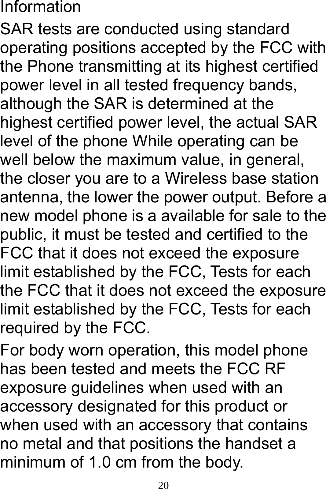  20Information SAR tests are conducted using standard operating positions accepted by the FCC with the Phone transmitting at its highest certified power level in all tested frequency bands, although the SAR is determined at the highest certified power level, the actual SAR level of the phone While operating can be well below the maximum value, in general, the closer you are to a Wireless base station antenna, the lower the power output. Before a new model phone is a available for sale to the public, it must be tested and certified to the FCC that it does not exceed the exposure limit established by the FCC, Tests for each the FCC that it does not exceed the exposure limit established by the FCC, Tests for each required by the FCC. For body worn operation, this model phone has been tested and meets the FCC RF exposure guidelines when used with an accessory designated for this product or when used with an accessory that contains no metal and that positions the handset a minimum of 1.0 cm from the body. 