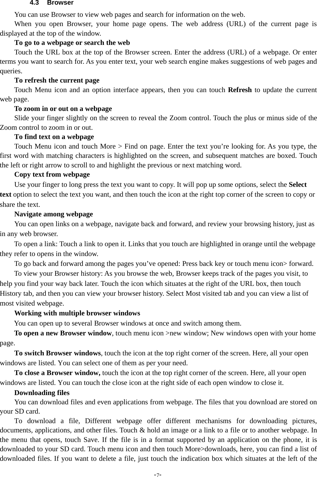-7-4.3 BrowserYou can use Browser to view web pages and search for information on the web.When you open Browser, your home page opens. The web address (URL) of the current page isdisplayed at the top of the window.To go to a webpage or search the webTouch the URL box at the top of the Browser screen. Enter the address (URL) of a webpage. Or enterterms you want to search for. As you enter text, your web search engine makes suggestions of web pages andqueries.To refresh the current pageTouch Menu icon and an option interface appears, then you can touch Refresh to update the currentweb page.To zoom in or out on a webpageSlide your finger slightly on the screen to reveal the Zoom control. Touch the plus or minus side of theZoom control to zoom in or out.To find text on a webpageTouch Menu icon and touch More &gt; Find on page. Enter the text you’re looking for. As you type, thefirst word with matching characters is highlighted on the screen, and subsequent matches are boxed. Touchthe left or right arrow to scroll to and highlight the previous or next matching word.Copy text from webpageUse your finger to long press the text you want to copy. It will pop up some options, select the Selecttext option to select the text you want, and then touch the icon at the right top corner of the screen to copy orshare the text.Navigate among webpageYou can open links on a webpage, navigate back and forward, and review your browsing history, just asin any web browser.To open a link: Touch a link to open it. Links that you touch are highlighted in orange until the webpagethey refer to opens in the window.To go back and forward among the pages you’ve opened: Press back key or touch menu icon&gt; forward.To view your Browser history: As you browse the web, Browser keeps track of the pages you visit, tohelp you find your way back later. Touch the icon which situates at the right of the URL box, then touchHistory tab, and then you can view your browser history. Select Most visited tab and you can view a list ofmost visited webpage.Working with multiple browser windowsYou can open up to several Browser windows at once and switch among them.To open a new Browser window, touch menu icon &gt;new window; New windows open with your homepage.To switch Browser windows, touch the icon at the top right corner of the screen. Here, all your openwindows are listed. You can select one of them as per your need.To close a Browser window, touch the icon at the top right corner of the screen. Here, all your openwindows are listed. You can touch the close icon at the right side of each open window to close it.Downloading filesYou can download files and even applications from webpage. The files that you download are stored onyour SD card.To download a file, Different webpage offer different mechanisms for downloading pictures,documents, applications, and other files. Touch &amp; hold an image or a link to a file or to another webpage. Inthe menu that opens, touch Save. If the file is in a format supported by an application on the phone, it isdownloaded to your SD card. Touch menu icon and then touch More&gt;downloads, here, you can find a list ofdownloaded files. If you want to delete a file, just touch the indication box which situates at the left of the