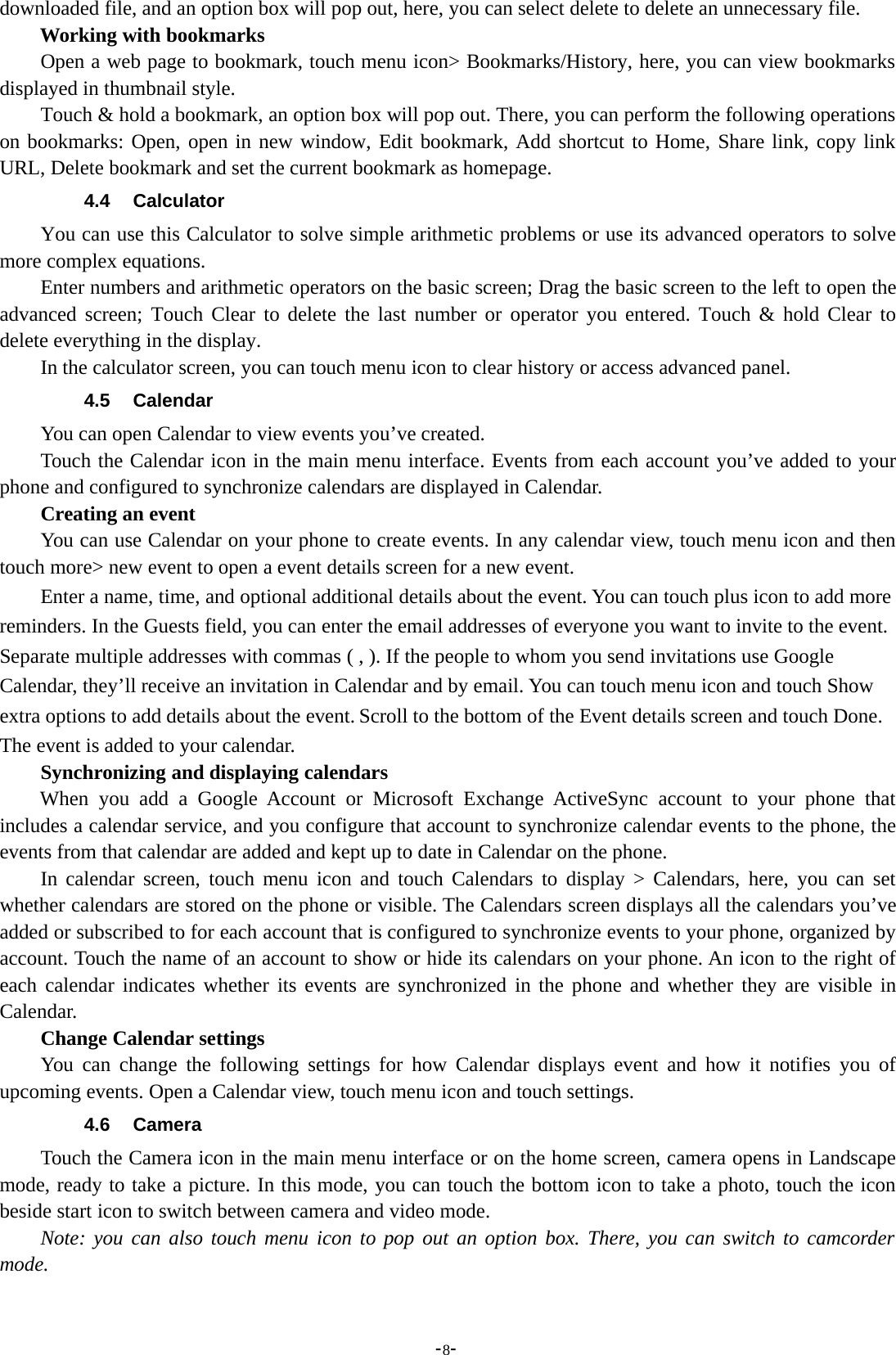 -8-downloaded file, and an option box will pop out, here, you can select delete to delete an unnecessary file.Working with bookmarksOpen a web page to bookmark, touch menu icon&gt; Bookmarks/History, here, you can view bookmarksdisplayed in thumbnail style.Touch &amp; hold a bookmark, an option box will pop out. There, you can perform the following operationson bookmarks: Open, open in new window, Edit bookmark, Add shortcut to Home, Share link, copy linkURL, Delete bookmark and set the current bookmark as homepage.4.4 CalculatorYou can use this Calculator to solve simple arithmetic problems or use its advanced operators to solvemore complex equations.Enter numbers and arithmetic operators on the basic screen; Drag the basic screen to the left to open theadvanced screen; Touch Clear to delete the last number or operator you entered. Touch &amp; hold Clear todelete everything in the display.In the calculator screen, you can touch menu icon to clear history or access advanced panel.4.5 CalendarYou can open Calendar to view events you’ve created.Touch the Calendar icon in the main menu interface. Events from each account you’ve added to yourphone and configured to synchronize calendars are displayed in Calendar.Creating an eventYou can use Calendar on your phone to create events. In any calendar view, touch menu icon and thentouch more&gt; new event to open a event details screen for a new event.Enter a name, time, and optional additional details about the event. You can touch plus icon to add morereminders. In the Guests field, you can enter the email addresses of everyone you want to invite to the event.Separate multiple addresses with commas ( , ). If the people to whom you send invitations use GoogleCalendar, they’ll receive an invitation in Calendar and by email. You can touch menu icon and touch Showextra options to add details about the event. Scroll to the bottom of the Event details screen and touch Done.The event is added to your calendar.Synchronizing and displaying calendarsWhen you add a Google Account or Microsoft Exchange ActiveSync account to your phone thatincludes a calendar service, and you configure that account to synchronize calendar events to the phone, theevents from that calendar are added and kept up to date in Calendar on the phone.In calendar screen, touch menu icon and touch Calendars to display &gt; Calendars, here, you can setwhether calendars are stored on the phone or visible. The Calendars screen displays all the calendars you’veadded or subscribed to for each account that is configured to synchronize events to your phone, organized byaccount. Touch the name of an account to show or hide its calendars on your phone. An icon to the right ofeach calendar indicates whether its events are synchronized in the phone and whether they are visible inCalendar.Change Calendar settingsYou can change the following settings for how Calendar displays event and how it notifies you ofupcoming events. Open a Calendar view, touch menu icon and touch settings.4.6 CameraTouch the Camera icon in the main menu interface or on the home screen, camera opens in Landscapemode, ready to take a picture. In this mode, you can touch the bottom icon to take a photo, touch the iconbeside start icon to switch between camera and video mode.Note: you can also touch menu icon to pop out an option box. There, you can switch to camcordermode.