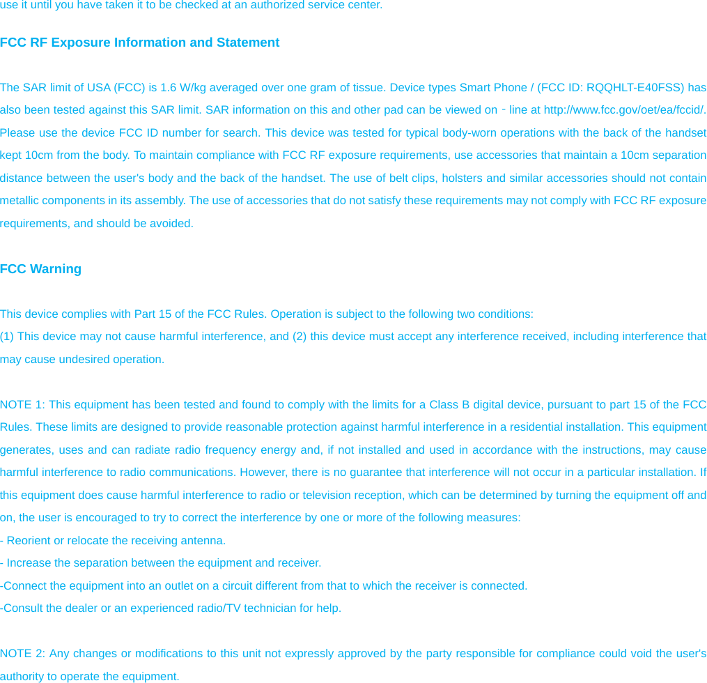 use it until you have taken it to be checked at an authorized service center.  FCC RF Exposure Information and Statement  The SAR limit of USA (FCC) is 1.6 W/kg averaged over one gram of tissue. Device types Smart Phone / (FCC ID: RQQHLT-E40FSS) has also been tested against this SAR limit. SAR information on this and other pad can be viewed on‐line at http://www.fcc.gov/oet/ea/fccid/. Please use the device FCC ID number for search. This device was tested for typical body-worn operations with the back of the handset kept 10cm from the body. To maintain compliance with FCC RF exposure requirements, use accessories that maintain a 10cm separation distance between the user&apos;s body and the back of the handset. The use of belt clips, holsters and similar accessories should not contain metallic components in its assembly. The use of accessories that do not satisfy these requirements may not comply with FCC RF exposure requirements, and should be avoided.  FCC Warning  This device complies with Part 15 of the FCC Rules. Operation is subject to the following two conditions: (1) This device may not cause harmful interference, and (2) this device must accept any interference received, including interference that may cause undesired operation.  NOTE 1: This equipment has been tested and found to comply with the limits for a Class B digital device, pursuant to part 15 of the FCC Rules. These limits are designed to provide reasonable protection against harmful interference in a residential installation. This equipment generates, uses and can radiate radio frequency energy and, if not installed and used in accordance with the instructions, may cause harmful interference to radio communications. However, there is no guarantee that interference will not occur in a particular installation. If this equipment does cause harmful interference to radio or television reception, which can be determined by turning the equipment off and on, the user is encouraged to try to correct the interference by one or more of the following measures: - Reorient or relocate the receiving antenna. - Increase the separation between the equipment and receiver. -Connect the equipment into an outlet on a circuit different from that to which the receiver is connected. -Consult the dealer or an experienced radio/TV technician for help.  NOTE 2: Any changes or modifications to this unit not expressly approved by the party responsible for compliance could void the user&apos;s authority to operate the equipment.                    