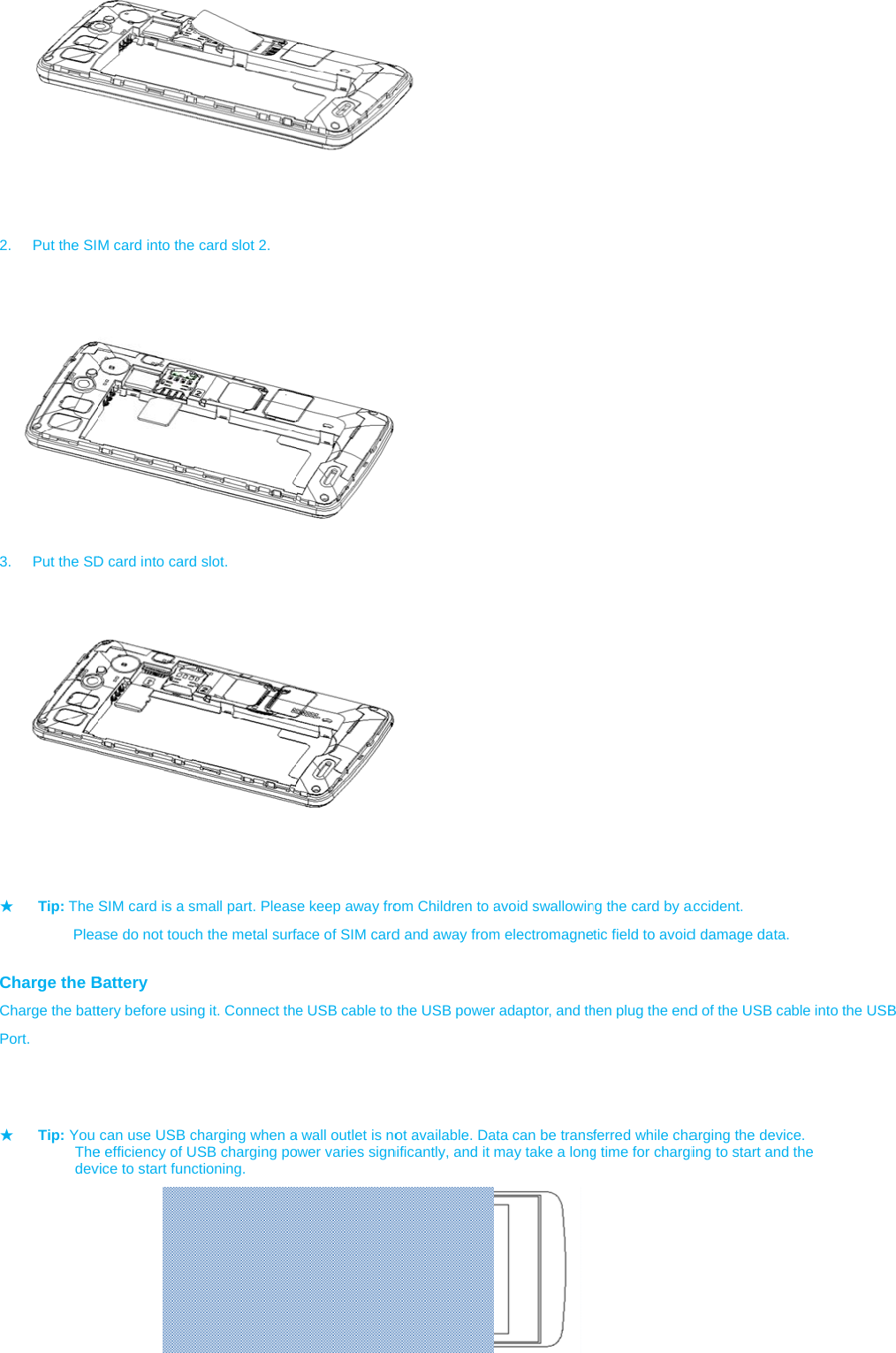         2.  Put the SI  3.  Put the SD         ★ Tip: The           Plea Charge the BCharge the battPort.           ★ Tip: You      The     dev          M card into the D card into card         SIM card is a smase do not touchBattery tery before usincan use USB ce efficiency of Uvice to start funccard slot 2.  slot. mall part. Pleash the metal surfg it. Connect thharging when aSB charging poctioning. se keep away froface of SIM carde USB cable to a wall outlet is noower varies sign   om Children to ad and away fromthe USB powerot available. Danificantly, and it avoid swallowinm electromagner adaptor, and thata can be transmay take a longng the card by atic field to avoidhen plug the endferred while chag time for chargiaccident. d damage data. d of the USB caarging the devicing to start and ble into the USBce.  the  B 