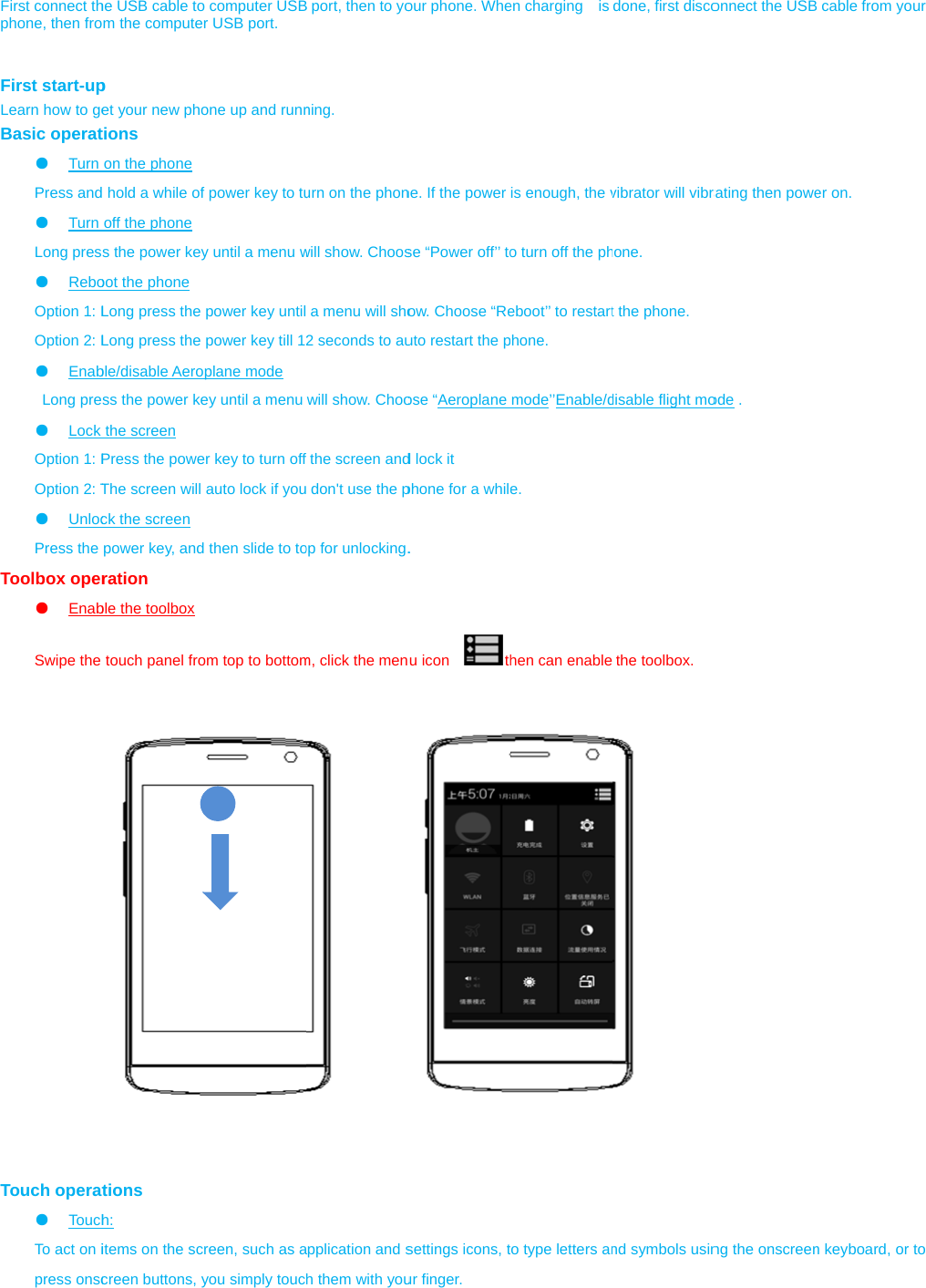  First connect thphone, then fro  First start-upLearn how to geBasic operat●  Turn Press and●  Turn Long pres●  ReboOption 1: LOption 2: L●  Enab Long pre●  Lock Option 1: POption 2: T●  UnlocPress the Toolbox oper●  EnabSwipe the                             Touch operat●  TouchTo act on ipress onsche USB cable toom the computerp et your new photions on the phone  hold a while ofoff the phone s the power keyoot the phone Long press the Long press the ble/disable Aeross the power kethe screen Press the poweThe screen will ck the screen power key, andration ble the toolbox touch panel frotions h:  items on the sccreen buttons, yo computer USBr USB port. one up and runnf power key to tuy until a menu wpower key untilpower key till 12plane mode ey until a menu er key to turn offauto lock if you then slide to toom top to bottomreen, such as ayou simply toucB port, then to yoning. urn on the phonwill show. Choosa menu will sho2 seconds to auwill show. Choofthe screen and don&apos;t use the pop for unlocking.m, click the menapplication and sh them with youour phone. Whene. If the power se “Power off’’ toow. Choose “Reuto restart the pose “Aeroplaned lock it phone for a while. u icon    thsettings icons, tur finger. en charging  is is enough, the vo turn off the pheboot’’ to restartphone. mode’’Enable/de. hen can enableto type letters andone, first discovibrator will vibrahone. t the phone. disable flight mothe toolbox. nd symbols usinonnect the USBrating then poweode . ng the onscreen cable from youer on. n keyboard, or tour o 