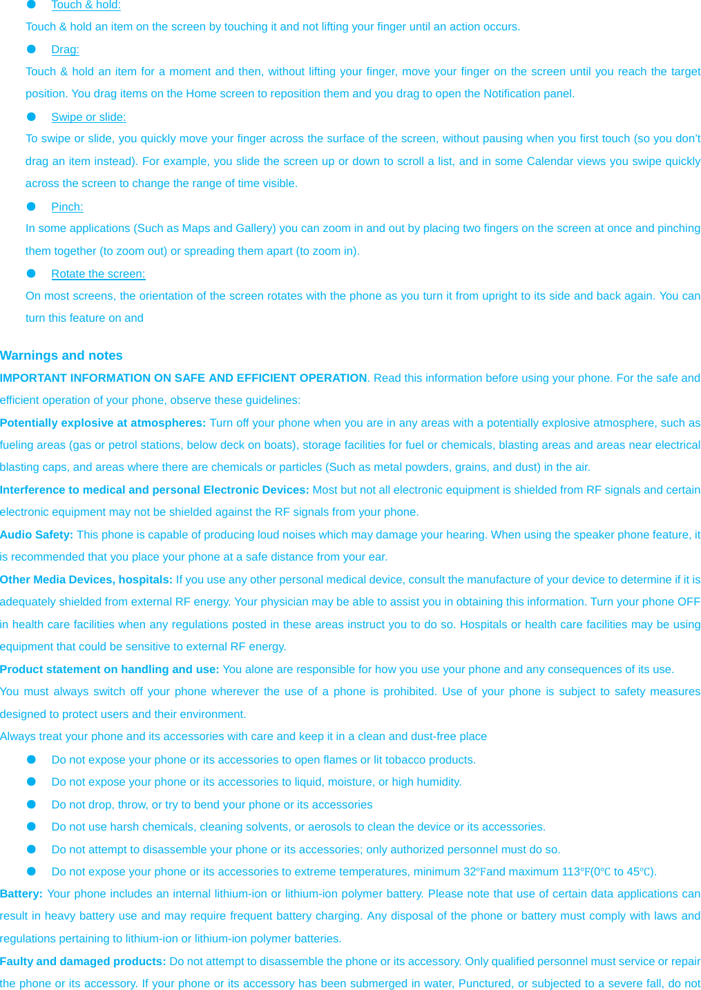 ●  Touch &amp; hold:   Touch &amp; hold an item on the screen by touching it and not lifting your finger until an action occurs.   ●  Drag:  Touch &amp; hold an item for a moment and then, without lifting your finger, move your finger on the screen until you reach the target position. You drag items on the Home screen to reposition them and you drag to open the Notification panel.   ●  Swipe or slide:   To swipe or slide, you quickly move your finger across the surface of the screen, without pausing when you first touch (so you don’t drag an item instead). For example, you slide the screen up or down to scroll a list, and in some Calendar views you swipe quickly across the screen to change the range of time visible. ●  Pinch:  In some applications (Such as Maps and Gallery) you can zoom in and out by placing two fingers on the screen at once and pinching them together (to zoom out) or spreading them apart (to zoom in). ●  Rotate the screen:   On most screens, the orientation of the screen rotates with the phone as you turn it from upright to its side and back again. You can turn this feature on and    Warnings and notes IMPORTANT INFORMATION ON SAFE AND EFFICIENT OPERATION. Read this information before using your phone. For the safe and efficient operation of your phone, observe these guidelines: Potentially explosive at atmospheres: Turn off your phone when you are in any areas with a potentially explosive atmosphere, such as fueling areas (gas or petrol stations, below deck on boats), storage facilities for fuel or chemicals, blasting areas and areas near electrical blasting caps, and areas where there are chemicals or particles (Such as metal powders, grains, and dust) in the air. Interference to medical and personal Electronic Devices: Most but not all electronic equipment is shielded from RF signals and certain electronic equipment may not be shielded against the RF signals from your phone. Audio Safety: This phone is capable of producing loud noises which may damage your hearing. When using the speaker phone feature, it is recommended that you place your phone at a safe distance from your ear. Other Media Devices, hospitals: If you use any other personal medical device, consult the manufacture of your device to determine if it is adequately shielded from external RF energy. Your physician may be able to assist you in obtaining this information. Turn your phone OFF in health care facilities when any regulations posted in these areas instruct you to do so. Hospitals or health care facilities may be using equipment that could be sensitive to external RF energy. Product statement on handling and use: You alone are responsible for how you use your phone and any consequences of its use. You must always switch off your phone wherever the use of a phone is prohibited. Use of your phone is subject to safety measures designed to protect users and their environment. Always treat your phone and its accessories with care and keep it in a clean and dust-free place ●  Do not expose your phone or its accessories to open flames or lit tobacco products. ●  Do not expose your phone or its accessories to liquid, moisture, or high humidity. ●  Do not drop, throw, or try to bend your phone or its accessories ●  Do not use harsh chemicals, cleaning solvents, or aerosols to clean the device or its accessories. ●  Do not attempt to disassemble your phone or its accessories; only authorized personnel must do so. ●  Do not expose your phone or its accessories to extreme temperatures, minimum 32Ԭand maximum 113Ԭ(0Ԩ to 45Ԩ). Battery: Your phone includes an internal lithium-ion or lithium-ion polymer battery. Please note that use of certain data applications can result in heavy battery use and may require frequent battery charging. Any disposal of the phone or battery must comply with laws and regulations pertaining to lithium-ion or lithium-ion polymer batteries. Faulty and damaged products: Do not attempt to disassemble the phone or its accessory. Only qualified personnel must service or repair the phone or its accessory. If your phone or its accessory has been submerged in water, Punctured, or subjected to a severe fall, do not 