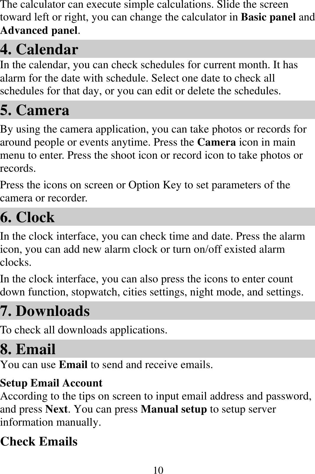  10The calculator can execute simple calculations. Slide the screen toward left or right, you can change the calculator in Basic panel and Advanced panel. 4. Calendar In the calendar, you can check schedules for current month. It has alarm for the date with schedule. Select one date to check all schedules for that day, or you can edit or delete the schedules. 5. Camera By using the camera application, you can take photos or records for around people or events anytime. Press the Camera icon in main menu to enter. Press the shoot icon or record icon to take photos or records. Press the icons on screen or Option Key to set parameters of the camera or recorder. 6. Clock In the clock interface, you can check time and date. Press the alarm icon, you can add new alarm clock or turn on/off existed alarm clocks.  In the clock interface, you can also press the icons to enter count down function, stopwatch, cities settings, night mode, and settings. 7. Downloads To check all downloads applications. 8. Email You can use Email to send and receive emails. Setup Email Account According to the tips on screen to input email address and password, and press Next. You can press Manual setup to setup server information manually.   Check Emails 