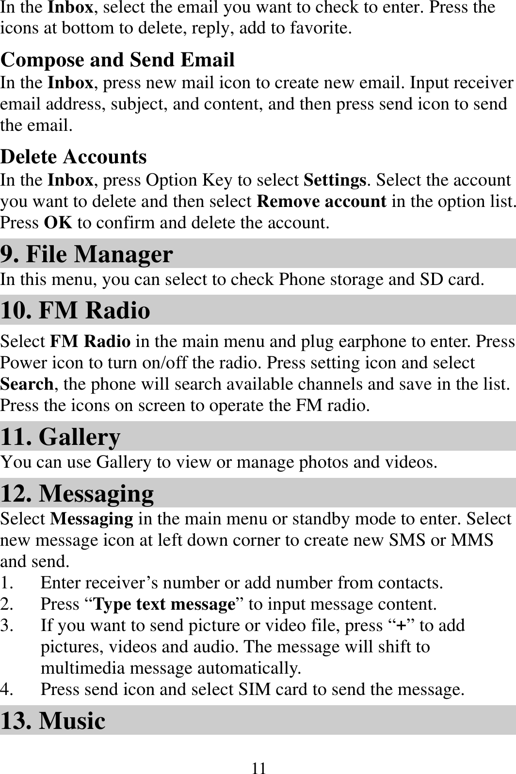  11In the Inbox, select the email you want to check to enter. Press the icons at bottom to delete, reply, add to favorite. Compose and Send Email In the Inbox, press new mail icon to create new email. Input receiver email address, subject, and content, and then press send icon to send the email. Delete Accounts In the Inbox, press Option Key to select Settings. Select the account you want to delete and then select Remove account in the option list. Press OK to confirm and delete the account. 9. File Manager In this menu, you can select to check Phone storage and SD card. 10. FM Radio Select FM Radio in the main menu and plug earphone to enter. Press Power icon to turn on/off the radio. Press setting icon and select Search, the phone will search available channels and save in the list. Press the icons on screen to operate the FM radio.   11. Gallery You can use Gallery to view or manage photos and videos. 12. Messaging Select Messaging in the main menu or standby mode to enter. Select new message icon at left down corner to create new SMS or MMS and send. 1. Enter receiver’s number or add number from contacts.   2. Press “Type text message” to input message content.   3. If you want to send picture or video file, press “+” to add pictures, videos and audio. The message will shift to multimedia message automatically.   4. Press send icon and select SIM card to send the message. 13. Music 