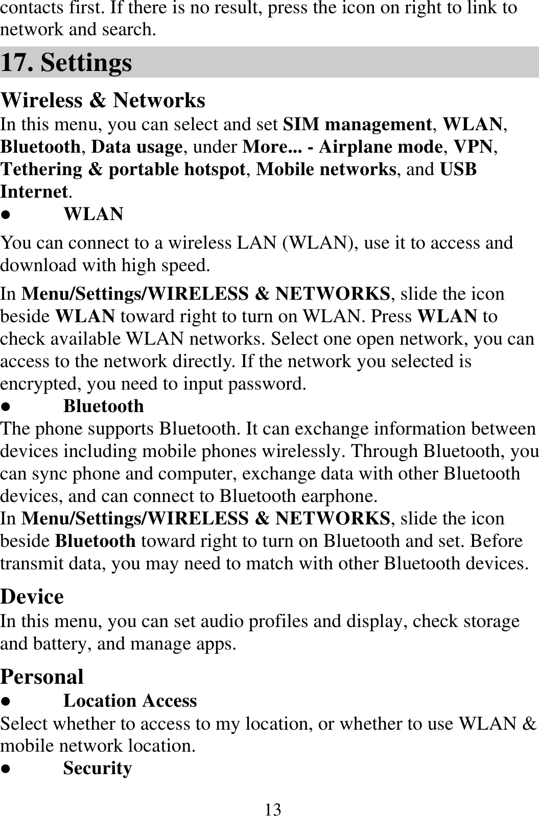  13contacts first. If there is no result, press the icon on right to link to network and search. 17. Settings Wireless &amp; Networks In this menu, you can select and set SIM management, WLAN, Bluetooth, Data usage, under More... - Airplane mode, VPN, Tethering &amp; portable hotspot, Mobile networks, and USB Internet.  WLAN You can connect to a wireless LAN (WLAN), use it to access and download with high speed. In Menu/Settings/WIRELESS &amp; NETWORKS, slide the icon beside WLAN toward right to turn on WLAN. Press WLAN to check available WLAN networks. Select one open network, you can access to the network directly. If the network you selected is encrypted, you need to input password.  Bluetooth The phone supports Bluetooth. It can exchange information between devices including mobile phones wirelessly. Through Bluetooth, you can sync phone and computer, exchange data with other Bluetooth devices, and can connect to Bluetooth earphone. In Menu/Settings/WIRELESS &amp; NETWORKS, slide the icon beside Bluetooth toward right to turn on Bluetooth and set. Before transmit data, you may need to match with other Bluetooth devices. Device In this menu, you can set audio profiles and display, check storage and battery, and manage apps. Personal  Location Access Select whether to access to my location, or whether to use WLAN &amp; mobile network location.  Security 