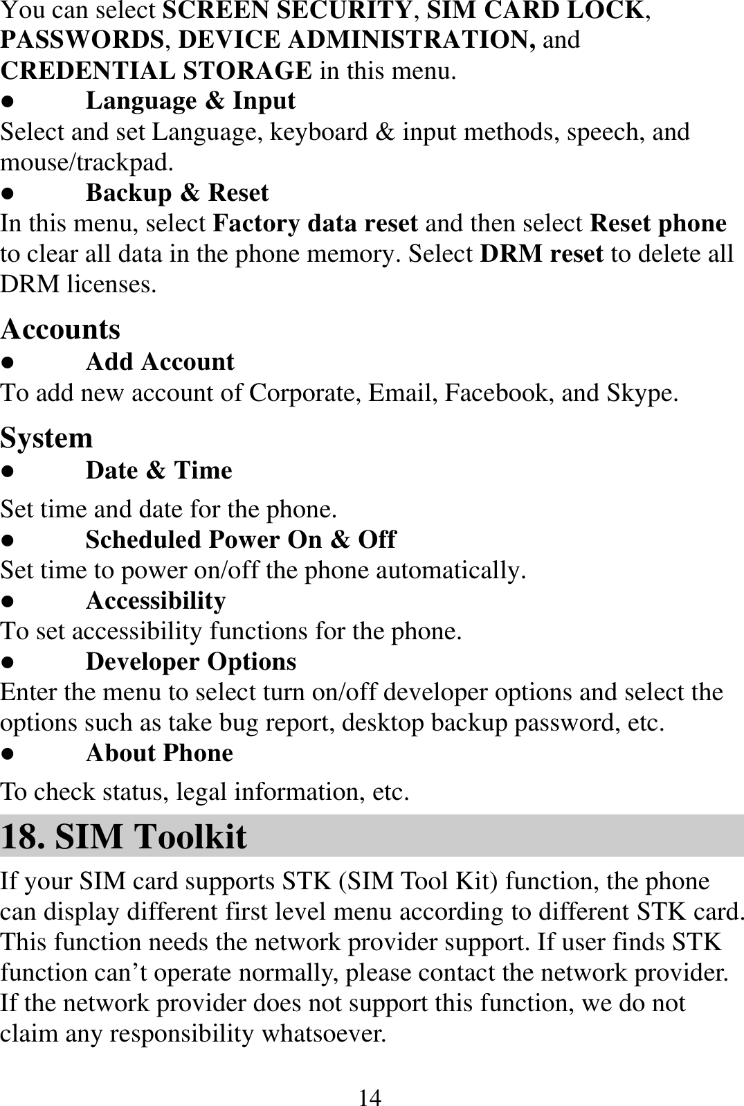  14You can select SCREEN SECURITY, SIM CARD LOCK, PASSWORDS, DEVICE ADMINISTRATION, and CREDENTIAL STORAGE in this menu.  Language &amp; Input Select and set Language, keyboard &amp; input methods, speech, and mouse/trackpad.  Backup &amp; Reset In this menu, select Factory data reset and then select Reset phone to clear all data in the phone memory. Select DRM reset to delete all DRM licenses. Accounts  Add Account To add new account of Corporate, Email, Facebook, and Skype. System  Date &amp; Time Set time and date for the phone.  Scheduled Power On &amp; Off Set time to power on/off the phone automatically.  Accessibility To set accessibility functions for the phone.  Developer Options Enter the menu to select turn on/off developer options and select the options such as take bug report, desktop backup password, etc.  About Phone To check status, legal information, etc. 18. SIM Toolkit If your SIM card supports STK (SIM Tool Kit) function, the phone can display different first level menu according to different STK card. This function needs the network provider support. If user finds STK function can’t operate normally, please contact the network provider. If the network provider does not support this function, we do not claim any responsibility whatsoever. 