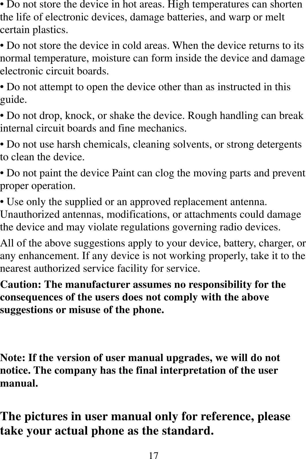  17• Do not store the device in hot areas. High temperatures can shorten the life of electronic devices, damage batteries, and warp or melt certain plastics. • Do not store the device in cold areas. When the device returns to its normal temperature, moisture can form inside the device and damage electronic circuit boards. • Do not attempt to open the device other than as instructed in this guide. • Do not drop, knock, or shake the device. Rough handling can break internal circuit boards and fine mechanics. • Do not use harsh chemicals, cleaning solvents, or strong detergents to clean the device. • Do not paint the device Paint can clog the moving parts and prevent proper operation. • Use only the supplied or an approved replacement antenna. Unauthorized antennas, modifications, or attachments could damage the device and may violate regulations governing radio devices. All of the above suggestions apply to your device, battery, charger, or any enhancement. If any device is not working properly, take it to the nearest authorized service facility for service. Caution: The manufacturer assumes no responsibility for the consequences of the users does not comply with the above suggestions or misuse of the phone.   Note: If the version of user manual upgrades, we will do not notice. The company has the final interpretation of the user manual.  The pictures in user manual only for reference, please take your actual phone as the standard. 