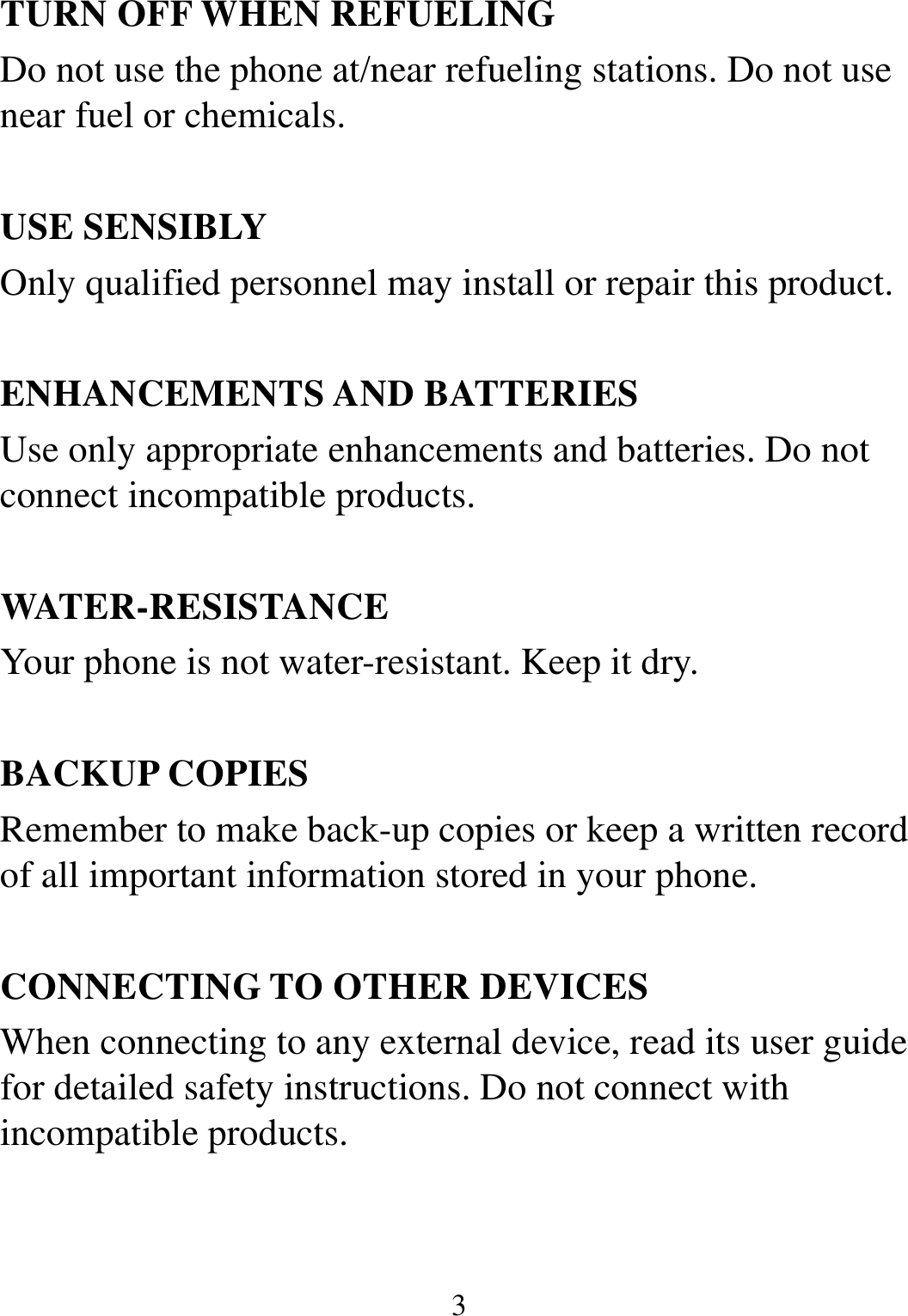  3 TURN OFF WHEN REFUELING Do not use the phone at/near refueling stations. Do not use near fuel or chemicals.  USE SENSIBLY Only qualified personnel may install or repair this product.  ENHANCEMENTS AND BATTERIES Use only appropriate enhancements and batteries. Do not connect incompatible products.  WATER-RESISTANCE Your phone is not water-resistant. Keep it dry.  BACKUP COPIES Remember to make back-up copies or keep a written record of all important information stored in your phone.  CONNECTING TO OTHER DEVICES When connecting to any external device, read its user guide for detailed safety instructions. Do not connect with incompatible products. 