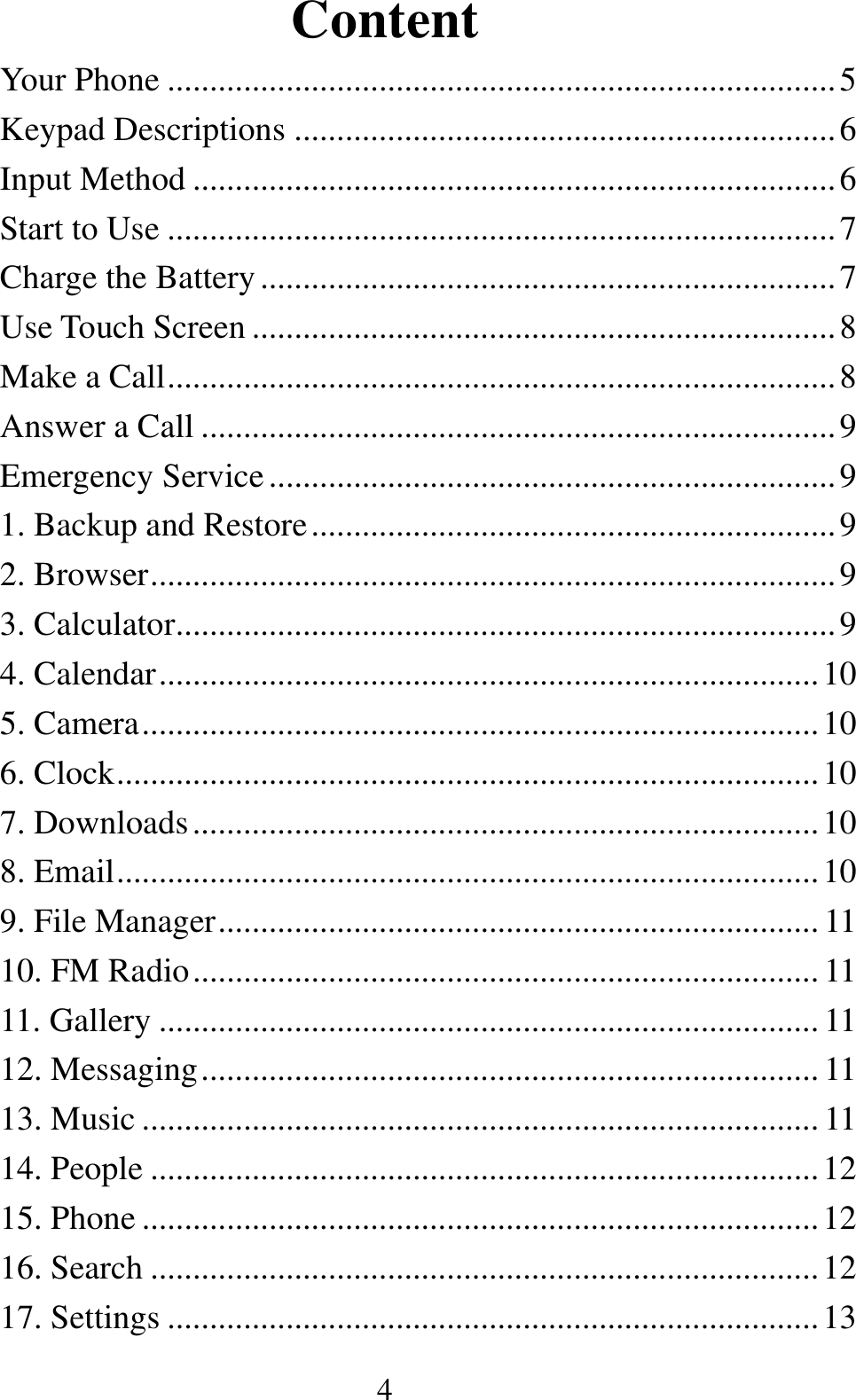  4Content Your Phone ............................................................................... 5Keypad Descriptions ................................................................ 6Input Method ............................................................................ 6Start to Use ............................................................................... 7Charge the Battery .................................................................... 7Use Touch Screen ..................................................................... 8Make a Call ............................................................................... 8Answer a Call ........................................................................... 9Emergency Service ................................................................... 91. Backup and Restore .............................................................. 92. Browser ................................................................................. 93. Calculator.............................................................................. 94. Calendar .............................................................................. 105. Camera ................................................................................ 106. Clock ................................................................................... 107. Downloads .......................................................................... 108. Email ................................................................................... 109. File Manager ....................................................................... 1110. FM Radio .......................................................................... 1111. Gallery .............................................................................. 1112. Messaging ......................................................................... 1113. Music ................................................................................ 1114. People ............................................................................... 1215. Phone ................................................................................ 1216. Search ............................................................................... 1217. Settings ............................................................................. 13