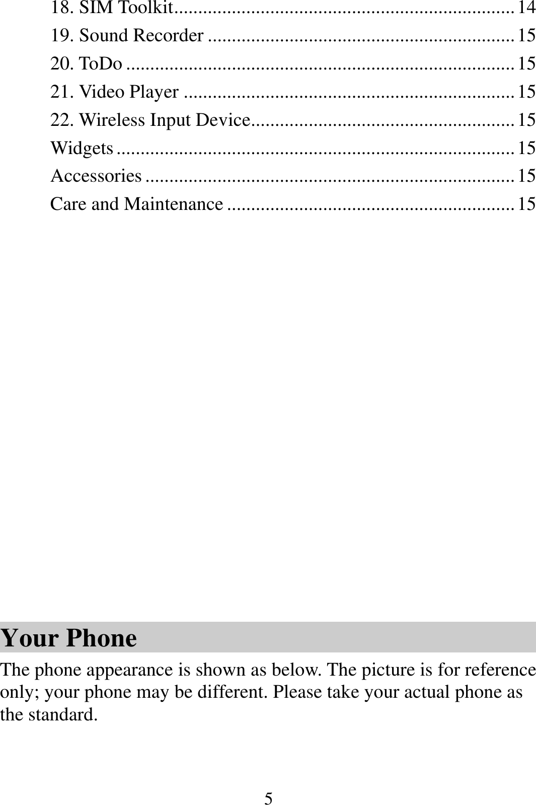  518. SIM Toolkit ....................................................................... 1419. Sound Recorder ................................................................ 1520. ToDo ................................................................................. 1521. Video Player ..................................................................... 1522. Wireless Input Device ....................................................... 15Widgets ................................................................................... 15Accessories ............................................................................. 15Care and Maintenance ............................................................ 15            Your Phone The phone appearance is shown as below. The picture is for reference only; your phone may be different. Please take your actual phone as the standard.  