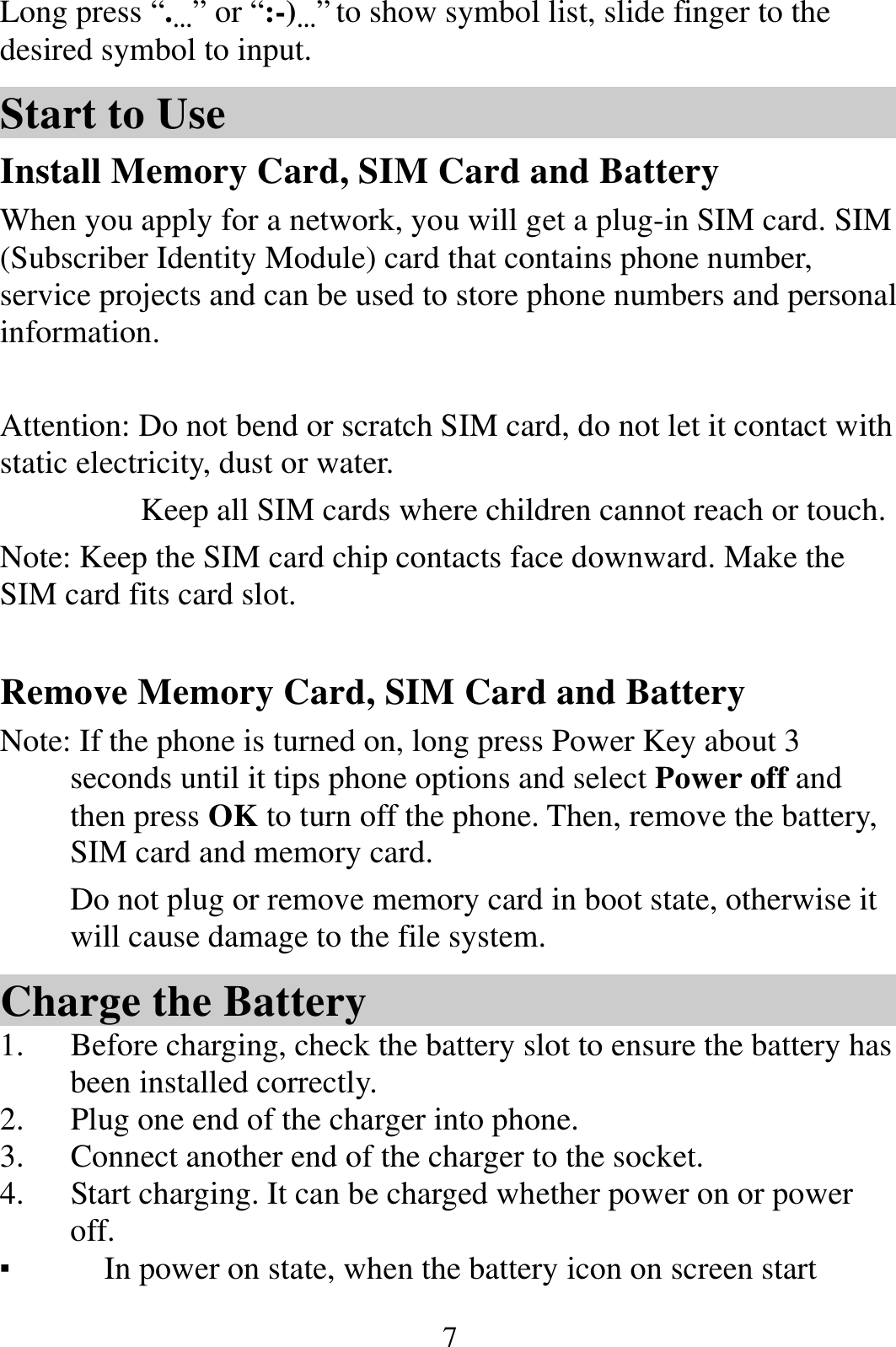  7Long press “.…” or “:-)…” to show symbol list, slide finger to the desired symbol to input. Start to Use Install Memory Card, SIM Card and Battery When you apply for a network, you will get a plug-in SIM card. SIM (Subscriber Identity Module) card that contains phone number, service projects and can be used to store phone numbers and personal information.    Attention: Do not bend or scratch SIM card, do not let it contact with static electricity, dust or water. Keep all SIM cards where children cannot reach or touch. Note: Keep the SIM card chip contacts face downward. Make the SIM card fits card slot.  Remove Memory Card, SIM Card and Battery   Note: If the phone is turned on, long press Power Key about 3 seconds until it tips phone options and select Power off and then press OK to turn off the phone. Then, remove the battery, SIM card and memory card.   Do not plug or remove memory card in boot state, otherwise it will cause damage to the file system. Charge the Battery   1. Before charging, check the battery slot to ensure the battery has been installed correctly. 2. Plug one end of the charger into phone. 3. Connect another end of the charger to the socket. 4. Start charging. It can be charged whether power on or power off.  ▪ In power on state, when the battery icon on screen start 