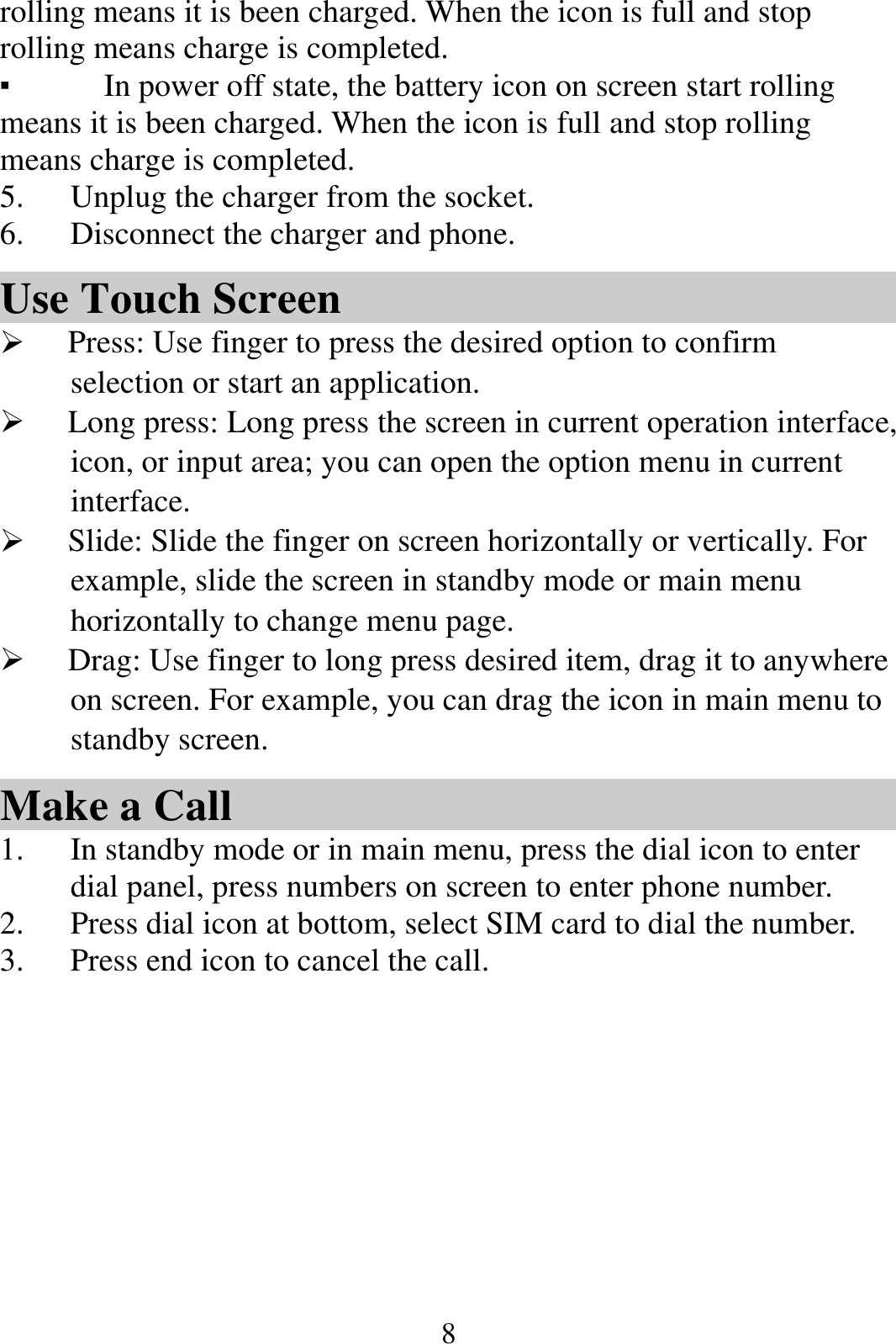  8rolling means it is been charged. When the icon is full and stop rolling means charge is completed.   ▪ In power off state, the battery icon on screen start rolling means it is been charged. When the icon is full and stop rolling means charge is completed. 5. Unplug the charger from the socket.   6. Disconnect the charger and phone.   Use Touch Screen  Press: Use finger to press the desired option to confirm selection or start an application.  Long press: Long press the screen in current operation interface, icon, or input area; you can open the option menu in current interface.  Slide: Slide the finger on screen horizontally or vertically. For example, slide the screen in standby mode or main menu horizontally to change menu page.  Drag: Use finger to long press desired item, drag it to anywhere on screen. For example, you can drag the icon in main menu to standby screen. Make a Call 1. In standby mode or in main menu, press the dial icon to enter dial panel, press numbers on screen to enter phone number.   2. Press dial icon at bottom, select SIM card to dial the number. 3. Press end icon to cancel the call. 