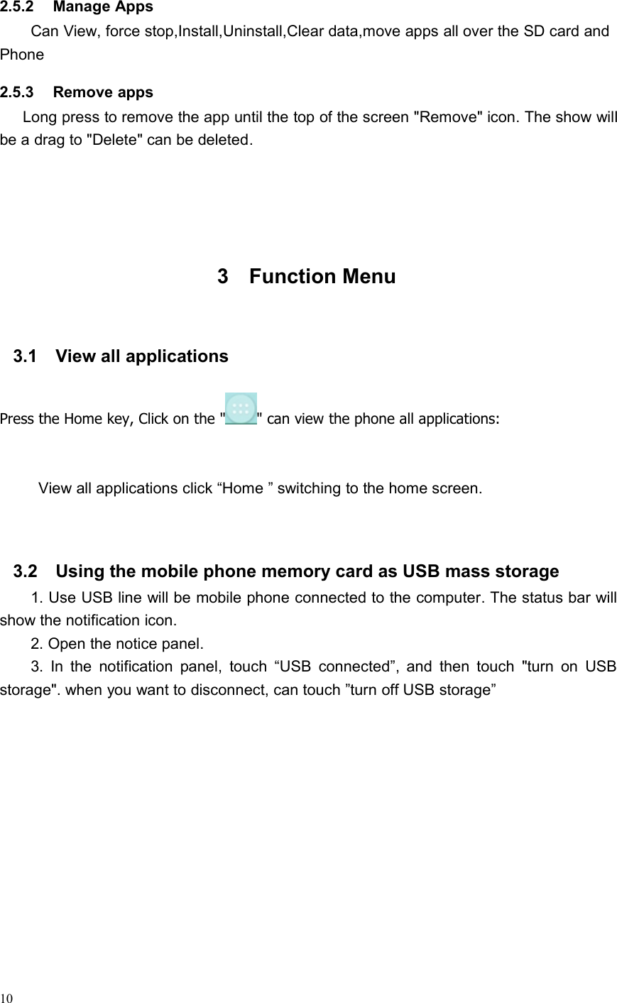 102.5.2 Manage AppsCan View, force stop,Install,Uninstall,Clear data,move apps all over the SD card andPhone2.5.3 Remove appsLong press to remove the app until the top of the screen &quot;Remove&quot; icon. The show willbe a drag to &quot;Delete&quot; can be deleted.3 Function Menu3.1 View all applicationsPress the Home key, Click on the &quot; &quot; can view the phone all applications:View all applications click “Home ” switching to the home screen.3.2 Using the mobile phone memory card as USB mass storage1. Use USB line will be mobile phone connected to the computer. The status bar willshow the notification icon.2. Open the notice panel.3. In the notification panel, touch “USB connected”, and then touch &quot;turn on USBstorage&quot;. when you want to disconnect, can touch ”turn off USB storage”