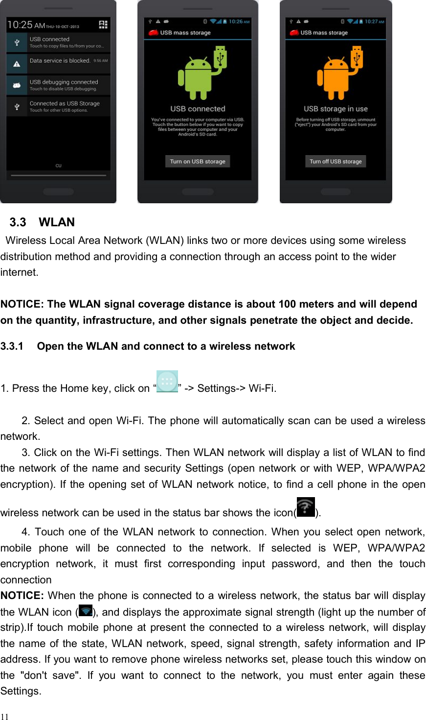 113.3 WLANWireless Local Area Network (WLAN) links two or more devices using some wirelessdistribution method and providing a connection through an access point to the widerinternet.NOTICE: The WLAN signal coverage distance is about 100 meters and will dependon the quantity, infrastructure, and other signals penetrate the object and decide.3.3.1 Open the WLAN and connect to a wireless network1. Press the Home key, click on “ ” -&gt; Settings-&gt; Wi-Fi.2. Select and open Wi-Fi. The phone will automatically scan can be used a wirelessnetwork.3. Click on the Wi-Fi settings. Then WLAN network will display a list of WLAN to findthe network of the name and security Settings (open network or with WEP, WPA/WPA2encryption). If the opening set of WLAN network notice, to find a cell phone in the openwireless network can be used in the status bar shows the icon( ).4. Touch one of the WLAN network to connection. When you select open network,mobile phone will be connected to the network. If selected is WEP, WPA/WPA2encryption network, it must first corresponding input password, and then the touchconnectionNOTICE: When the phone is connected to a wireless network, the status bar will displaythe WLAN icon ( ), and displays the approximate signal strength (light up the number ofstrip).If touch mobile phone at present the connected to a wireless network, will displaythe name of the state, WLAN network, speed, signal strength, safety information and IPaddress. If you want to remove phone wireless networks set, please touch this window onthe &quot;don&apos;t save&quot;. If you want to connect to the network, you must enter again theseSettings.