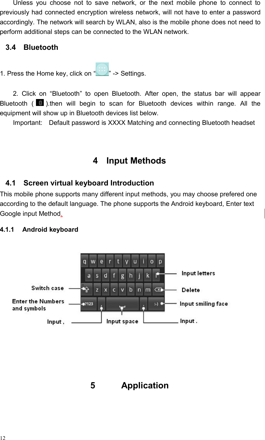 12Unless you choose not to save network, or the next mobile phone to connect topreviously had connected encryption wireless network, will not have to enter a passwordaccordingly. The network will search by WLAN, also is the mobile phone does not need toperform additional steps can be connected to the WLAN network.3.4 Bluetooth1. Press the Home key, click on “ ” -&gt; Settings.2. Click on “Bluetooth” to open Bluetooth. After open, the status bar will appearBluetooth ( ).then will begin to scan for Bluetooth devices within range. All theequipment will show up in Bluetooth devices list below.Important: Default password is XXXX Matching and connecting Bluetooth headset4 Input Methods4.1 Screen virtual keyboard IntroductionThis mobile phone supports many different input methods, you may choose prefered oneaccording to the default language. The phone supports the Android keyboard, Enter textGoogle input Method.4.1.1 Android keyboard5 Application