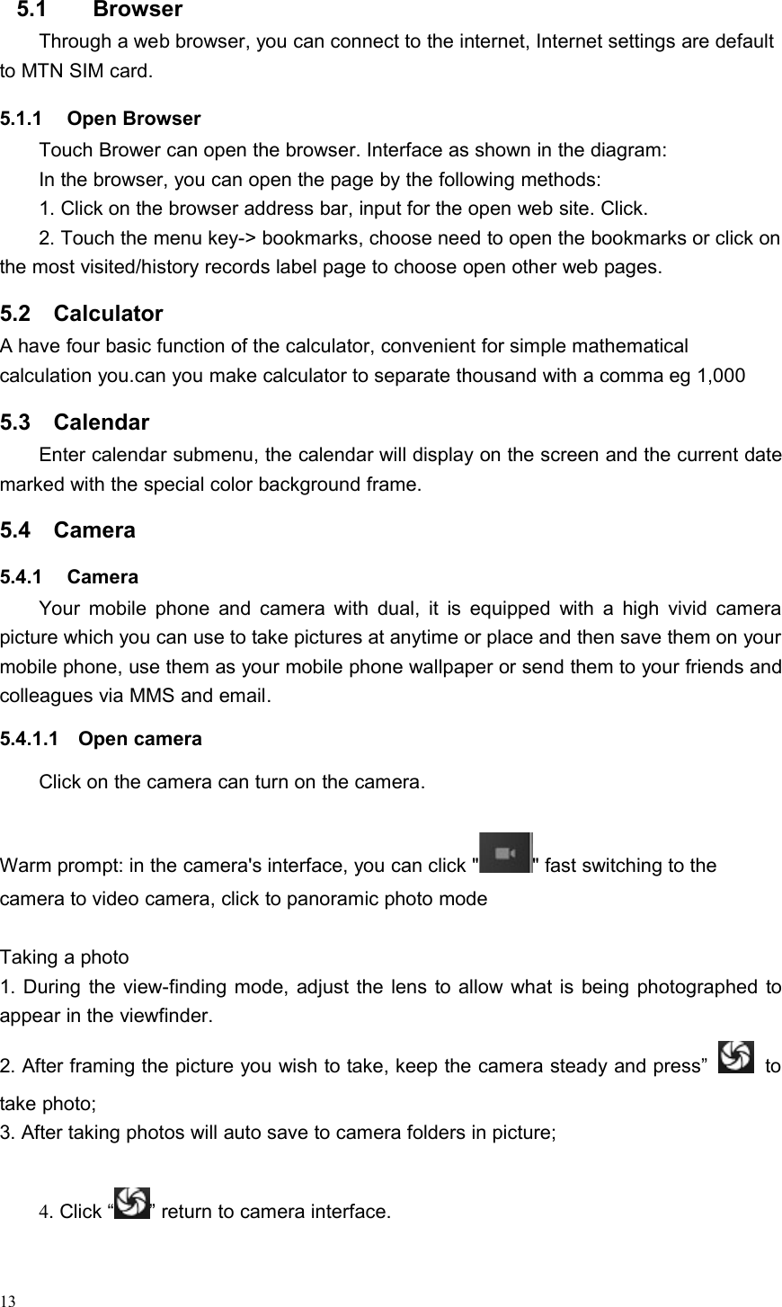 135.1 BrowserThrough a web browser, you can connect to the internet, Internet settings are defaultto MTN SIM card.5.1.1 Open BrowserTouch Brower can open the browser. Interface as shown in the diagram:In the browser, you can open the page by the following methods:1. Click on the browser address bar, input for the open web site. Click.2. Touch the menu key-&gt; bookmarks, choose need to open the bookmarks or click onthe most visited/history records label page to choose open other web pages.5.2 CalculatorA have four basic function of the calculator, convenient for simple mathematicalcalculation you.can you make calculator to separate thousand with a comma eg 1,0005.3 CalendarEnter calendar submenu, the calendar will display on the screen and the current datemarked with the special color background frame.5.4 Camera5.4.1 CameraYour mobile phone and camera with dual, it is equipped with a high vivid camerapicture which you can use to take pictures at anytime or place and then save them on yourmobile phone, use them as your mobile phone wallpaper or send them to your friends andcolleagues via MMS and email.5.4.1.1 Open cameraClick on the camera can turn on the camera.Warm prompt: in the camera&apos;s interface, you can click &quot; &quot; fast switching to thecamera to video camera, click to panoramic photo modeTaking a photo1. During the view-finding mode, adjust the lens to allow what is being photographed toappear in the viewfinder.2. After framing the picture you wish to take, keep the camera steady and press” totake photo;3. After taking photos will auto save to camera folders in picture;4. Click “ ” return to camera interface.