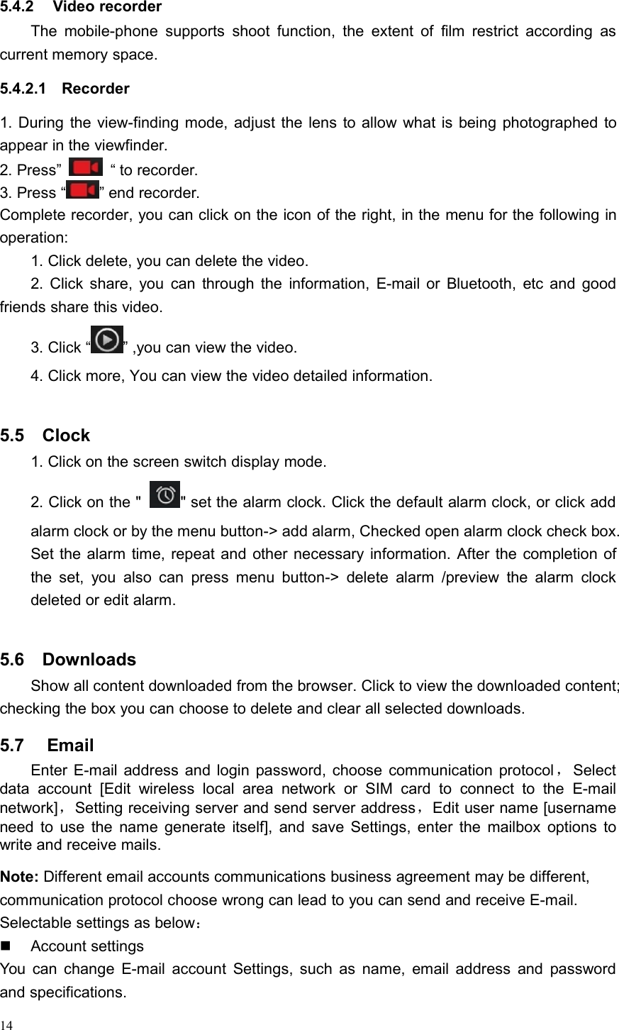 145.4.2 Video recorderThe mobile-phone supports shoot function, the extent of film restrict according ascurrent memory space.5.4.2.1 Recorder1. During the view-finding mode, adjust the lens to allow what is being photographed toappear in the viewfinder.2. Press” “ to recorder.3. Press “ ” end recorder.Complete recorder, you can click on the icon of the right, in the menu for the following inoperation:1. Click delete, you can delete the video.2. Click share, you can through the information, E-mail or Bluetooth, etc and goodfriends share this video.3. Click “ ” ,you can view the video.4. Click more, You can view the video detailed information.5.5 Clock1. Click on the screen switch display mode.2. Click on the &quot; &quot; set the alarm clock. Click the default alarm clock, or click addalarm clock or by the menu button-&gt; add alarm, Checked open alarm clock check box.Set the alarm time, repeat and other necessary information. After the completion ofthe set, you also can press menu button-&gt; delete alarm /preview the alarm clockdeleted or edit alarm.5.6 DownloadsShow all content downloaded from the browser. Click to view the downloaded content;checking the box you can choose to delete and clear all selected downloads.5.7 EmailEnter E-mail address and login password, choose communication protocol ，Selectdata account [Edit wireless local area network or SIM card to connect to the E-mailnetwork]，Setting receiving server and send server address，Edit user name [usernameneed to use the name generate itself], and save Settings, enter the mailbox options towrite and receive mails.Note: Different email accounts communications business agreement may be different,communication protocol choose wrong can lead to you can send and receive E-mail.Selectable settings as below：Account settingsYou can change E-mail account Settings, such as name, email address and passwordand specifications.