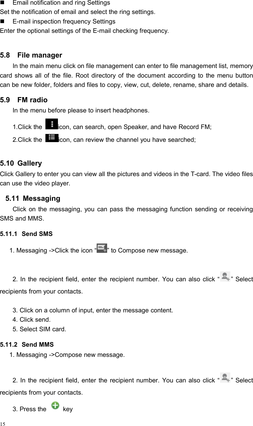 15Email notification and ring SettingsSet the notification of email and select the ring settings.E-mail inspection frequency SettingsEnter the optional settings of the E-mail checking frequency.5.8 File managerIn the main menu click on file management can enter to file management list, memorycard shows all of the file. Root directory of the document according to the menu buttoncan be new folder, folders and files to copy, view, cut, delete, rename, share and details.5.9 FM radioIn the menu before please to insert headphones.1.Click the icon, can search, open Speaker, and have Record FM;2.Click the icon, can review the channel you have searched;5.10 GalleryClick Gallery to enter you can view all the pictures and videos in the T-card. The video filescan use the video player.5.11 MessagingClick on the messaging, you can pass the messaging function sending or receivingSMS and MMS.5.11.1 Send SMS1. Messaging -&gt;Click the icon “ ” to Compose new message.2. In the recipient field, enter the recipient number. You can also click “ ” Selectrecipients from your contacts.3. Click on a column of input, enter the message content.4. Click send.5. Select SIM card.5.11.2 Send MMS1. Messaging -&gt;Compose new message.2. In the recipient field, enter the recipient number. You can also click “ ” Selectrecipients from your contacts.3. Press the key