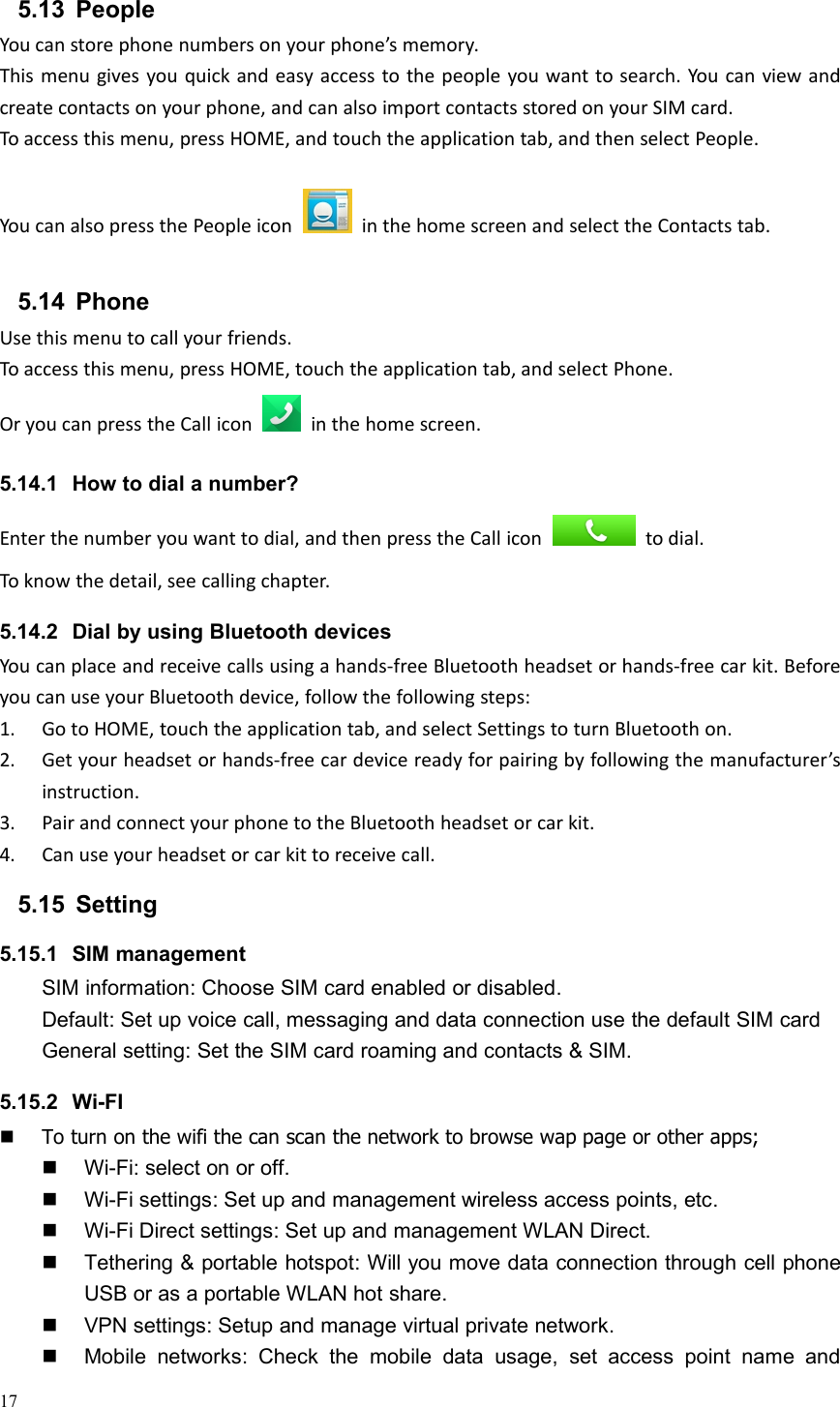 175.13 PeopleYou can store phone numbers on your phone’s memory.This menu gives you quick and easy access to the people you want to search. You can view andcreate contacts on your phone, and can also import contacts stored on your SIM card.To access this menu, press HOME, and touch the application tab, and then select People.You can also press the People icon in the home screen and select the Contacts tab.5.14 PhoneUse this menu to call your friends.To access this menu, press HOME, touch the application tab, and select Phone.Or you can press the Call icon in the home screen.5.14.1 How to dial a number?Enter the number you want to dial, and then press the Call icon to dial.To know the detail, see calling chapter.5.14.2 Dial by using Bluetooth devicesYou can place and receive calls using a hands-free Bluetooth headset or hands-free car kit. Beforeyou can use your Bluetooth device, follow the following steps:1. Go to HOME, touch the application tab, and select Settings to turn Bluetooth on.2. Get your headset or hands-free car device ready for pairing by following the manufacturer’sinstruction.3. Pair and connect your phone to the Bluetooth headset or car kit.4. Can use your headset or car kit to receive call.5.15 Setting5.15.1 SIM managementSIM information: Choose SIM card enabled or disabled.Default: Set up voice call, messaging and data connection use the default SIM cardGeneral setting: Set the SIM card roaming and contacts &amp; SIM.5.15.2 Wi-FITo turn on the wifi the can scan the network to browse wap page or other apps;Wi-Fi: select on or off.Wi-Fi settings: Set up and management wireless access points, etc.Wi-Fi Direct settings: Set up and management WLAN Direct.Tethering &amp; portable hotspot: Will you move data connection through cell phoneUSB or as a portable WLAN hot share.VPN settings: Setup and manage virtual private network.Mobile networks: Check the mobile data usage, set access point name and