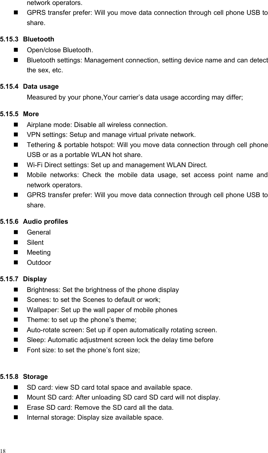 18network operators.GPRS transfer prefer: Will you move data connection through cell phone USB toshare.5.15.3 BluetoothOpen/close Bluetooth.Bluetooth settings: Management connection, setting device name and can detectthe sex, etc.5.15.4 Data usageMeasured by your phone,Your carrier’s data usage according may differ;5.15.5 MoreAirplane mode: Disable all wireless connection.VPN settings: Setup and manage virtual private network.Tethering &amp; portable hotspot: Will you move data connection through cell phoneUSB or as a portable WLAN hot share.Wi-Fi Direct settings: Set up and management WLAN Direct.Mobile networks: Check the mobile data usage, set access point name andnetwork operators.GPRS transfer prefer: Will you move data connection through cell phone USB toshare.5.15.6 Audio profilesGeneralSilentMeetingOutdoor5.15.7 DisplayBrightness: Set the brightness of the phone displayScenes: to set the Scenes to default or work;Wallpaper: Set up the wall paper of mobile phonesTheme: to set up the phone’s theme;Auto-rotate screen: Set up if open automatically rotating screen.Sleep: Automatic adjustment screen lock the delay time beforeFont size: to set the phone’s font size;5.15.8 StorageSD card: view SD card total space and available space.Mount SD card: After unloading SD card SD card will not display.Erase SD card: Remove the SD card all the data.Internal storage: Display size available space.