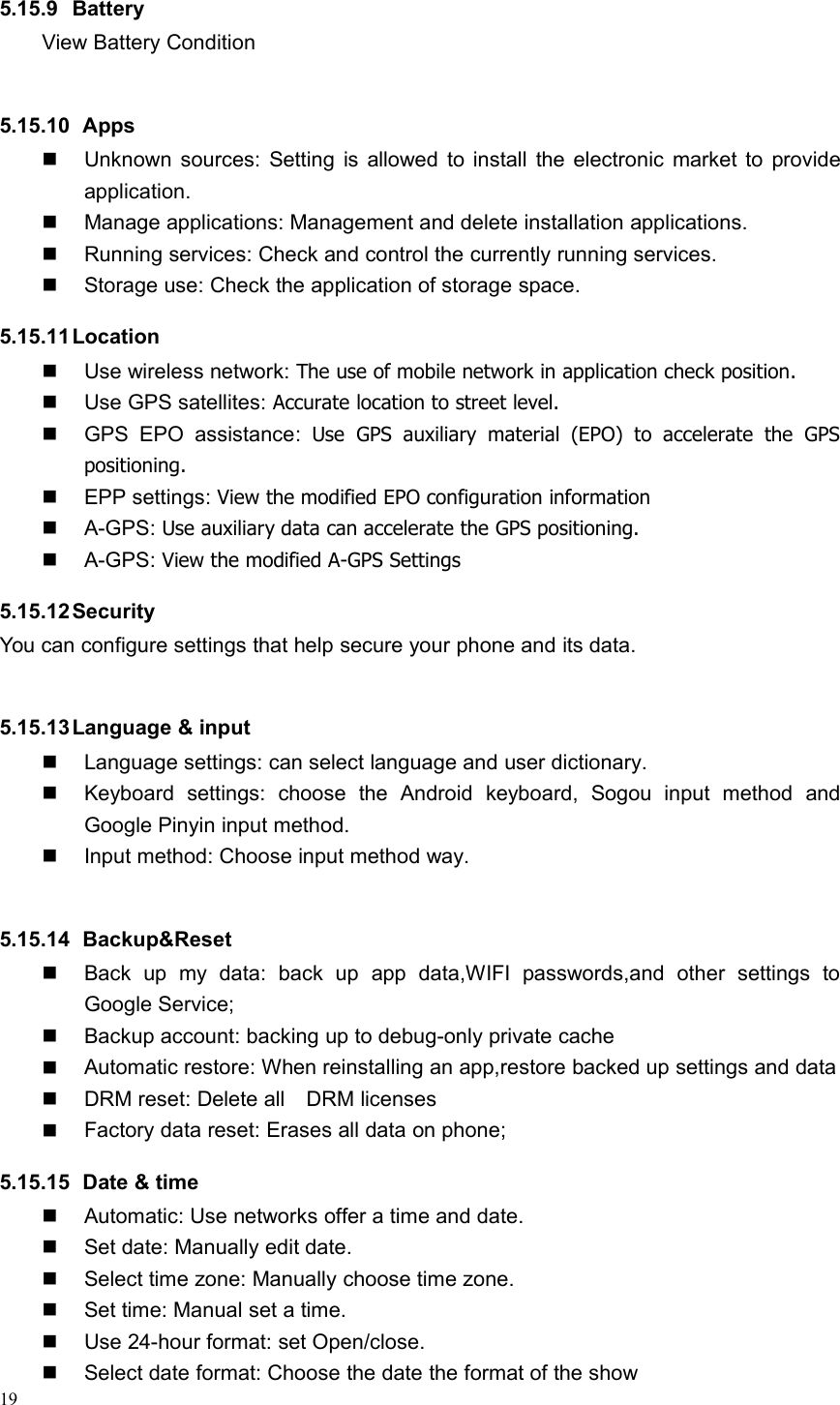 195.15.9 BatteryView Battery Condition5.15.10 AppsUnknown sources: Setting is allowed to install the electronic market to provideapplication.Manage applications: Management and delete installation applications.Running services: Check and control the currently running services.Storage use: Check the application of storage space.5.15.11LocationUse wireless network: The use of mobile network in application check position.Use GPS satellites: Accurate location to street level.GPS EPO assistance: Use GPS auxiliary material (EPO) to accelerate the GPSpositioning.EPP settings: View the modified EPO configuration informationA-GPS: Use auxiliary data can accelerate the GPS positioning.A-GPS: View the modified A-GPS Settings5.15.12SecurityYou can configure settings that help secure your phone and its data.5.15.13Language &amp; inputLanguage settings: can select language and user dictionary.Keyboard settings: choose the Android keyboard, Sogou input method andGoogle Pinyin input method.Input method: Choose input method way.5.15.14 Backup&amp;ResetBack up my data: back up app data,WIFI passwords,and other settings toGoogle Service;Backup account: backing up to debug-only private cacheAutomatic restore: When reinstalling an app,restore backed up settings and dataDRM reset: Delete all DRM licensesFactory data reset: Erases all data on phone;5.15.15 Date &amp; timeAutomatic: Use networks offer a time and date.Set date: Manually edit date.Select time zone: Manually choose time zone.Set time: Manual set a time.Use 24-hour format: set Open/close.Select date format: Choose the date the format of the show