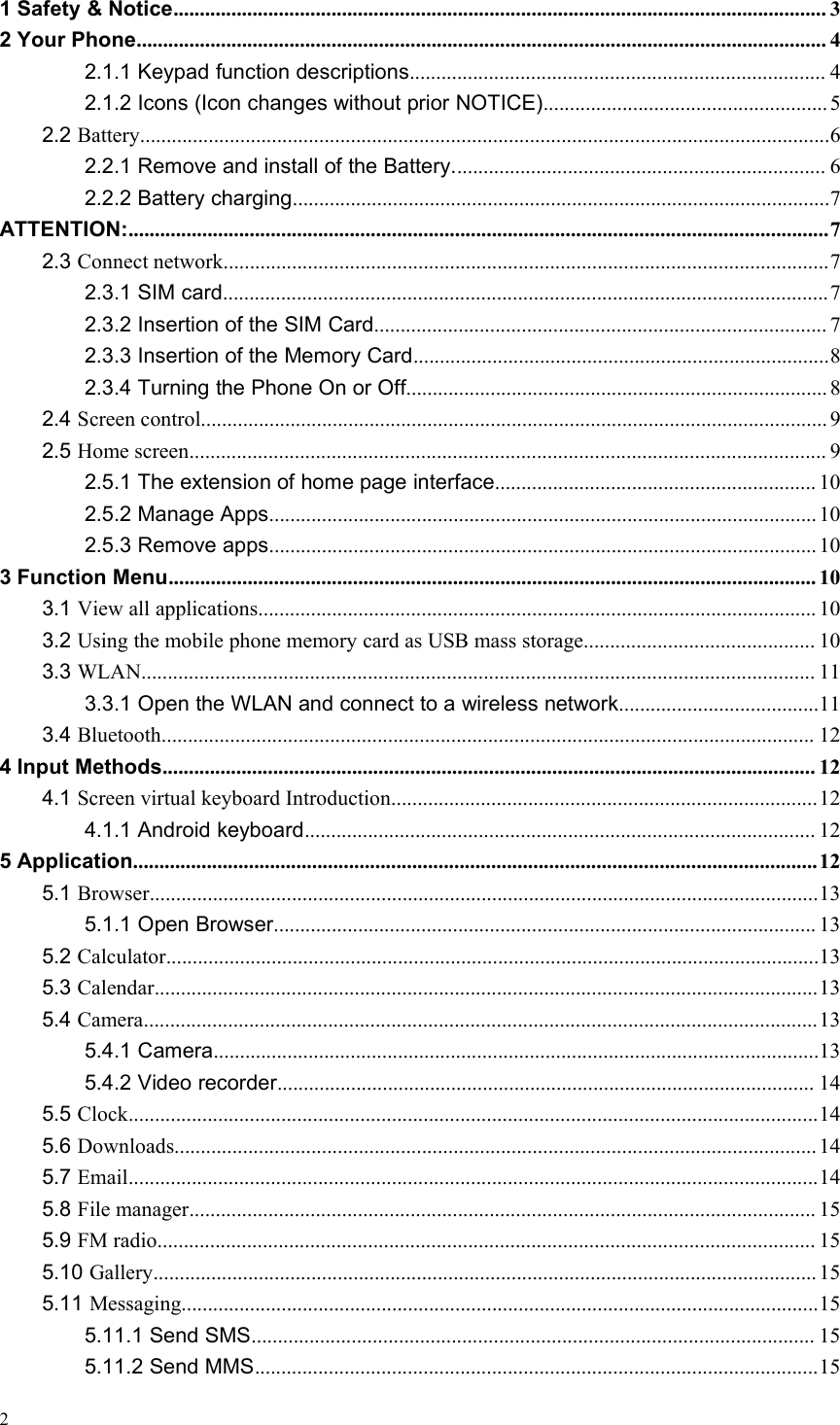 21 Safety &amp; Notice............................................................................................................................ 32 Your Phone................................................................................................................................... 42.1.1 Keypad function descriptions............................................................................... 42.1.2 Icons (Icon changes without prior NOTICE)......................................................52.2 Battery...................................................................................................................................62.2.1 Remove and install of the Battery....................................................................... 62.2.2 Battery charging......................................................................................................7ATTENTION:.....................................................................................................................................72.3 Connect network...................................................................................................................72.3.1 SIM card...................................................................................................................72.3.2 Insertion of the SIM Card...................................................................................... 72.3.3 Insertion of the Memory Card...............................................................................82.3.4 Turning the Phone On or Off................................................................................ 82.4 Screen control....................................................................................................................... 92.5 Home screen......................................................................................................................... 92.5.1 The extension of home page interface............................................................. 102.5.2 Manage Apps........................................................................................................ 102.5.3 Remove apps........................................................................................................ 103 Function Menu........................................................................................................................... 103.1 View all applications.......................................................................................................... 103.2 Using the mobile phone memory card as USB mass storage............................................ 103.3 WLAN................................................................................................................................ 113.3.1 Open the WLAN and connect to a wireless network......................................113.4 Bluetooth............................................................................................................................ 124 Input Methods............................................................................................................................ 124.1 Screen virtual keyboard Introduction.................................................................................124.1.1 Android keyboard................................................................................................. 125 Application..................................................................................................................................125.1 Browser...............................................................................................................................135.1.1 Open Browser....................................................................................................... 135.2 Calculator............................................................................................................................135.3 Calendar..............................................................................................................................135.4 Camera................................................................................................................................135.4.1 Camera...................................................................................................................135.4.2 Video recorder...................................................................................................... 145.5 Clock...................................................................................................................................145.6 Downloads.......................................................................................................................... 145.7 Email...................................................................................................................................145.8 File manager....................................................................................................................... 155.9 FM radio............................................................................................................................. 155.10 Gallery.............................................................................................................................. 155.11 Messaging.........................................................................................................................155.11.1 Send SMS........................................................................................................... 155.11.2 Send MMS...........................................................................................................15