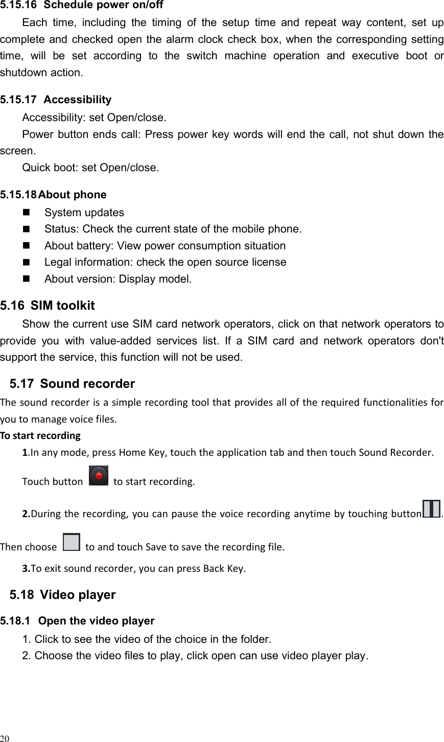 205.15.16 Schedule power on/offEach time, including the timing of the setup time and repeat way content, set upcomplete and checked open the alarm clock check box, when the corresponding settingtime, will be set according to the switch machine operation and executive boot orshutdown action.5.15.17 AccessibilityAccessibility: set Open/close.Power button ends call: Press power key words will end the call, not shut down thescreen.Quick boot: set Open/close.5.15.18About phoneSystem updatesStatus: Check the current state of the mobile phone.About battery: View power consumption situationLegal information: check the open source licenseAbout version: Display model.5.16 SIM toolkitShow the current use SIM card network operators, click on that network operators toprovide you with value-added services list. If a SIM card and network operators don&apos;tsupport the service, this function will not be used.5.17 Sound recorderThe sound recorder is a simple recording tool that provides all of the required functionalities foryou to manage voice files.To start recording1.In any mode, press Home Key, touch the application tab and then touch Sound Recorder.Touch button to start recording.2.During the recording, you can pause the voice recording anytime by touching button .Then choose to and touch Save to save the recording file.3.To exit sound recorder, you can press Back Key.5.18 Video player5.18.1 Open the video player1. Click to see the video of the choice in the folder.2. Choose the video files to play, click open can use video player play.