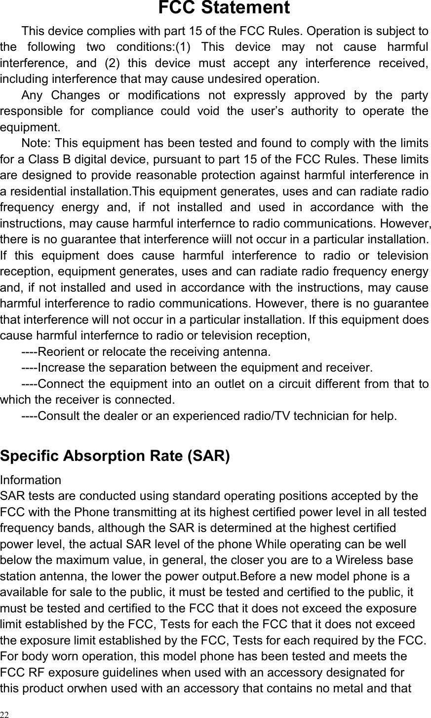 22FCC StatementThis device complies with part 15 of the FCC Rules. Operation is subject tothe following two conditions:(1) This device may not cause harmfulinterference, and (2) this device must accept any interference received,including interference that may cause undesired operation.Any Changes or modifications not expressly approved by the partyresponsible for compliance could void the user’s authority to operate theequipment.Note: This equipment has been tested and found to comply with the limitsfor a Class B digital device, pursuant to part 15 of the FCC Rules. These limitsare designed to provide reasonable protection against harmful interference ina residential installation.This equipment generates, uses and can radiate radiofrequency energy and, if not installed and used in accordance with theinstructions, may cause harmful interfernce to radio communications. However,there is no guarantee that interference wiill not occur in a particular installation.If this equipment does cause harmful interference to radio or televisionreception, equipment generates, uses and can radiate radio frequency energyand, if not installed and used in accordance with the instructions, may causeharmful interference to radio communications. However, there is no guaranteethat interference will not occur in a particular installation. If this equipment doescause harmful interfernce to radio or television reception,----Reorient or relocate the receiving antenna.----Increase the separation between the equipment and receiver.----Connect the equipment into an outlet on a circuit different from that towhich the receiver is connected.----Consult the dealer or an experienced radio/TV technician for help.Specific Absorption Rate (SAR)InformationSAR tests are conducted using standard operating positions accepted by theFCC with the Phone transmitting at its highest certified power level in all testedfrequency bands, although the SAR is determined at the highest certifiedpower level, the actual SAR level of the phone While operating can be wellbelow the maximum value, in general, the closer you are to a Wireless basestation antenna, the lower the power output.Before a new model phone is aavailable for sale to the public, it must be tested and certified to the public, itmust be tested and certified to the FCC that it does not exceed the exposurelimit established by the FCC, Tests for each the FCC that it does not exceedthe exposure limit established by the FCC, Tests for each required by the FCC.For body worn operation, this model phone has been tested and meets theFCC RF exposure guidelines when used with an accessory designated forthis product orwhen used with an accessory that contains no metal and that