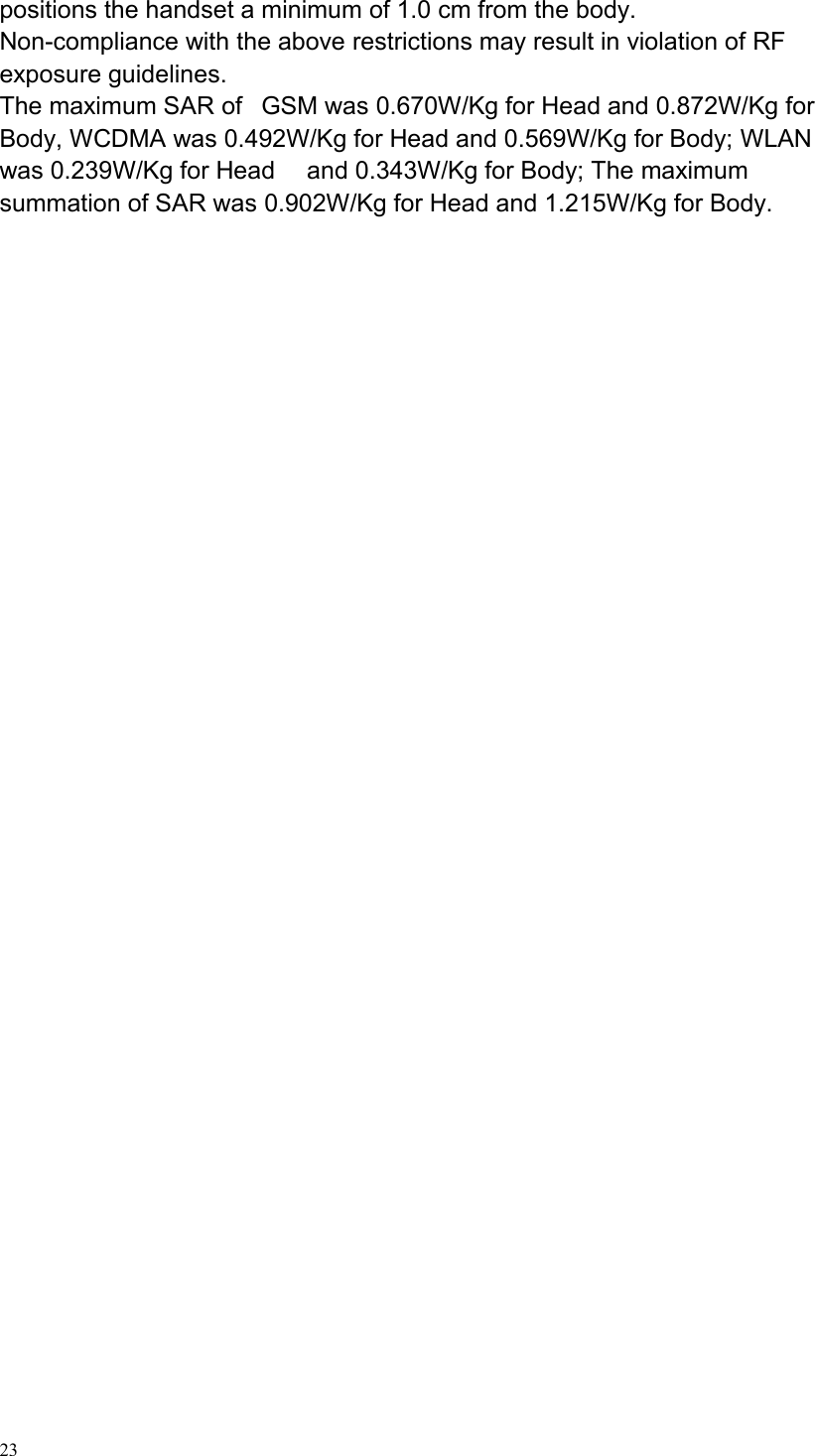 23positions the handset a minimum of 1.0 cm from the body.Non-compliance with the above restrictions may result in violation of RFexposure guidelines.The maximum SAR of GSM was 0.670W/Kg for Head and 0.872W/Kg forBody, WCDMA was 0.492W/Kg for Head and 0.569W/Kg for Body; WLANwas 0.239W/Kg for Head and 0.343W/Kg for Body; The maximumsummation of SAR was 0.902W/Kg for Head and 1.215W/Kg for Body.