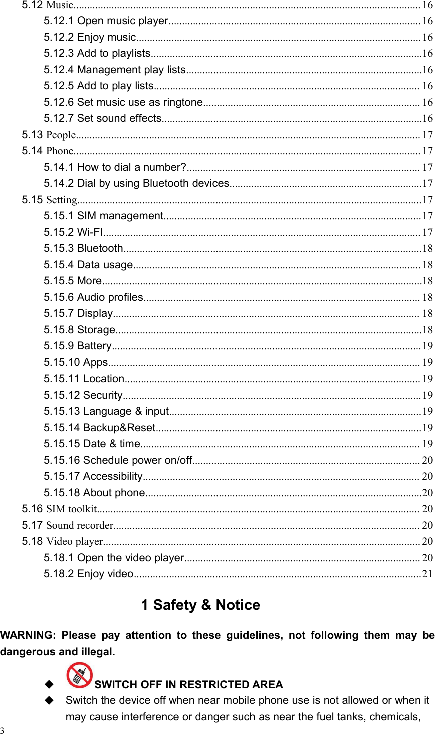 35.12 Music................................................................................................................................ 165.12.1 Open music player............................................................................................. 165.12.2 Enjoy music.........................................................................................................165.12.3 Add to playlists....................................................................................................165.12.4 Management play lists.......................................................................................165.12.5 Add to play lists.................................................................................................. 165.12.6 Set music use as ringtone................................................................................ 165.12.7 Set sound effects................................................................................................165.13 People............................................................................................................................... 175.14 Phone................................................................................................................................ 175.14.1 How to dial a number?...................................................................................... 175.14.2 Dial by using Bluetooth devices.......................................................................175.15 Setting...............................................................................................................................175.15.1 SIM management...............................................................................................175.15.2 Wi-FI..................................................................................................................... 175.15.3 Bluetooth..............................................................................................................185.15.4 Data usage.......................................................................................................... 185.15.5 More......................................................................................................................185.15.6 Audio profiles...................................................................................................... 185.15.7 Display................................................................................................................. 185.15.8 Storage.................................................................................................................185.15.9 Battery..................................................................................................................195.15.10 Apps................................................................................................................... 195.15.11 Location............................................................................................................. 195.15.12 Security..............................................................................................................195.15.13 Language &amp; input.............................................................................................195.15.14 Backup&amp;Reset..................................................................................................195.15.15 Date &amp; time....................................................................................................... 195.15.16 Schedule power on/off.................................................................................... 205.15.17 Accessibility...................................................................................................... 205.15.18 About phone......................................................................................................205.16 SIM toolkit....................................................................................................................... 205.17 Sound recorder................................................................................................................. 205.18 Video player..................................................................................................................... 205.18.1 Open the video player....................................................................................... 205.18.2 Enjoy video..........................................................................................................211 Safety &amp; NoticeWARNING: Please pay attention to these guidelines, not following them may bedangerous and illegal.SWITCH OFF IN RESTRICTED AREASwitch the device off when near mobile phone use is not allowed or when itmay cause interference or danger such as near the fuel tanks, chemicals,