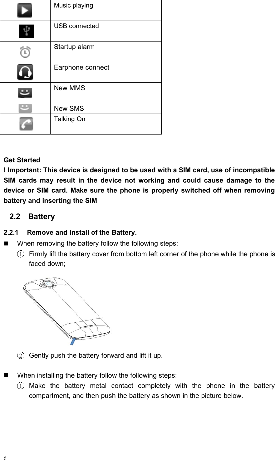 6Music playingUSB connectedStartup alarmEarphone connectNew MMSNew SMSTalking OnGet Started! Important: This device is designed to be used with a SIM card, use of incompatibleSIM cards may result in the device not working and could cause damage to thedevice or SIM card. Make sure the phone is properly switched off when removingbattery and inserting the SIM2.2 Battery2.2.1 Remove and install of the Battery.When removing the battery follow the following steps:1Firmly lift the battery cover from bottom left corner of the phone while the phone isfaced down;2Gently push the battery forward and lift it up.When installing the battery follow the following steps:1Make the battery metal contact completely with the phone in the batterycompartment, and then push the battery as shown in the picture below.