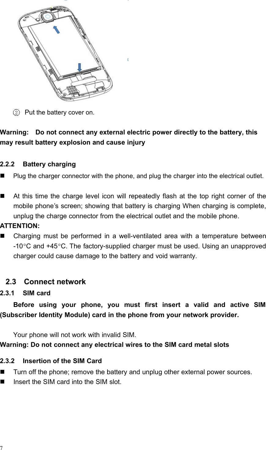 72Put the battery cover on.Warning: Do not connect any external electric power directly to the battery, thismay result battery explosion and cause injury2.2.2 Battery chargingPlug the charger connector with the phone, and plug the charger into the electrical outlet.At this time the charge level icon will repeatedly flash at the top right corner of themobile phone’s screen; showing that battery is charging When charging is complete,unplug the charge connector from the electrical outlet and the mobile phone.ATTENTION:Charging must be performed in a well-ventilated area with a temperature between-10C and +45C. The factory-supplied charger must be used. Using an unapprovedcharger could cause damage to the battery and void warranty.2.3 Connect network2.3.1 SIM cardBefore using your phone, you must first insert a valid and active SIM(Subscriber Identity Module) card in the phone from your network provider.Your phone will not work with invalid SIM.Warning: Do not connect any electrical wires to the SIM card metal slots2.3.2 Insertion of the SIM CardTurn off the phone; remove the battery and unplug other external power sources.Insert the SIM card into the SIM slot.