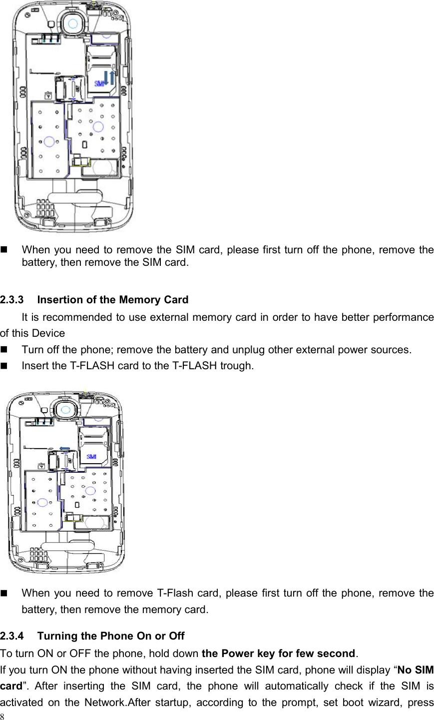 8When you need to remove the SIM card, please first turn off the phone, remove thebattery, then remove the SIM card.2.3.3 Insertion of the Memory CardIt is recommended to use external memory card in order to have better performanceof this DeviceTurn off the phone; remove the battery and unplug other external power sources.Insert the T-FLASH card to the T-FLASH trough.When you need to remove T-Flash card, please first turn off the phone, remove thebattery, then remove the memory card.2.3.4 Turning the Phone On or OffTo turn ON or OFF the phone, hold down the Power key for few second.If you turn ON the phone without having inserted the SIM card, phone will display “No SIMcard”. After inserting the SIM card, the phone will automatically check if the SIM isactivated on the Network.After startup, according to the prompt, set boot wizard, press