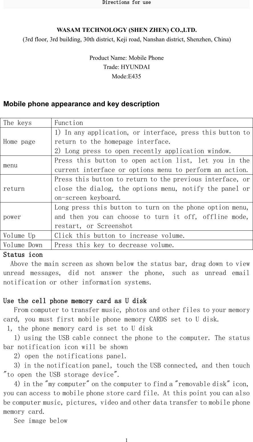 Directions for use1WASAM TECHNOLOGY (SHEN ZHEN) CO.,LTD.(3rd floor, 3rd building, 30th district, Keji road, Nanshan district, Shenzhen, China)Product Name: Mobile PhoneTrade: HYUNDAIMode:E435Mobile phone appearance and key descriptionThe keysFunctionHome page1) In any application, or interface, press this button toreturn to the homepage interface.2) Long press to open recently application window.menuPress this button to open action list, let you in thecurrent interface or options menu to perform an action.returnPress this button to return to the previous interface, orclose the dialog, the options menu, notify the panel oron-screen keyboard.powerLong press this button to turn on the phone option menu,and then you can choose to turn it off, offline mode,restart, or ScreenshotVolume UpClick this button to increase volume.Volume DownPress this key to decrease volume.Status iconAbove the main screen as shown below the status bar, drag down to viewunread messages, did not answer the phone, such as unread emailnotification or other information systems.Use the cell phone memory card as U diskFrom computer to transfer music, photos and other files to your memorycard, you must first mobile phone memory CARDS set to U disk.1, the phone memory card is set to U disk1) using the USB cable connect the phone to the computer. The statusbar notification icon will be shown2) open the notifications panel.3) in the notification panel, touch the USB connected, and then touch&quot;to open the USB storage device&quot;.4) in the &quot;my computer&quot; on the computer to find a &quot;removable disk&quot; icon,you can access to mobile phone store card file. At this point you can alsobe computer music, pictures, video and other data transfer to mobile phonememory card.See image below