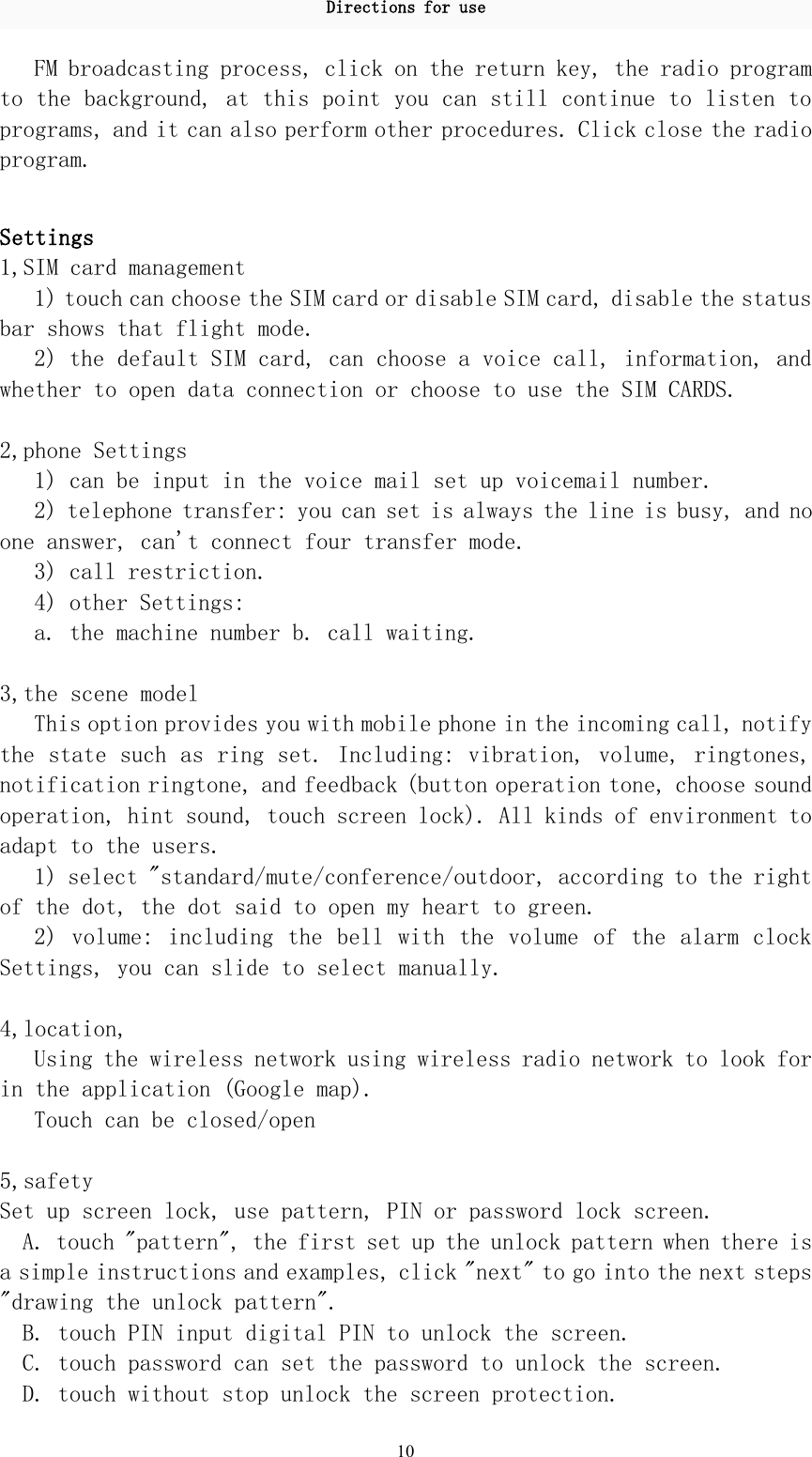 Directions for use10FM broadcasting process, click on the return key, the radio programto the background, at this point you can still continue to listen toprograms, and it can also perform other procedures. Click close the radioprogram.Settings1,SIM card management1) touch can choose the SIM card or disable SIM card, disable the statusbar shows that flight mode.2) the default SIM card, can choose a voice call, information, andwhether to open data connection or choose to use the SIM CARDS.2,phone Settings1) can be input in the voice mail set up voicemail number.2) telephone transfer: you can set is always the line is busy, and noone answer, can&apos;t connect four transfer mode.3) call restriction.4) other Settings:a. the machine number b. call waiting.3,the scene modelThis option provides you with mobile phone in the incoming call, notifythe state such as ring set. Including: vibration, volume, ringtones,notification ringtone, and feedback (button operation tone, choose soundoperation, hint sound, touch screen lock). All kinds of environment toadapt to the users.1) select &quot;standard/mute/conference/outdoor, according to the rightof the dot, the dot said to open my heart to green.2) volume: including the bell with the volume of the alarm clockSettings, you can slide to select manually.4,location,Using the wireless network using wireless radio network to look forin the application (Google map).Touch can be closed/open5,safetySet up screen lock, use pattern, PIN or password lock screen.A. touch &quot;pattern&quot;, the first set up the unlock pattern when there isa simple instructions and examples, click &quot;next&quot; to go into the next steps&quot;drawing the unlock pattern&quot;.B. touch PIN input digital PIN to unlock the screen.C. touch password can set the password to unlock the screen.D. touch without stop unlock the screen protection.