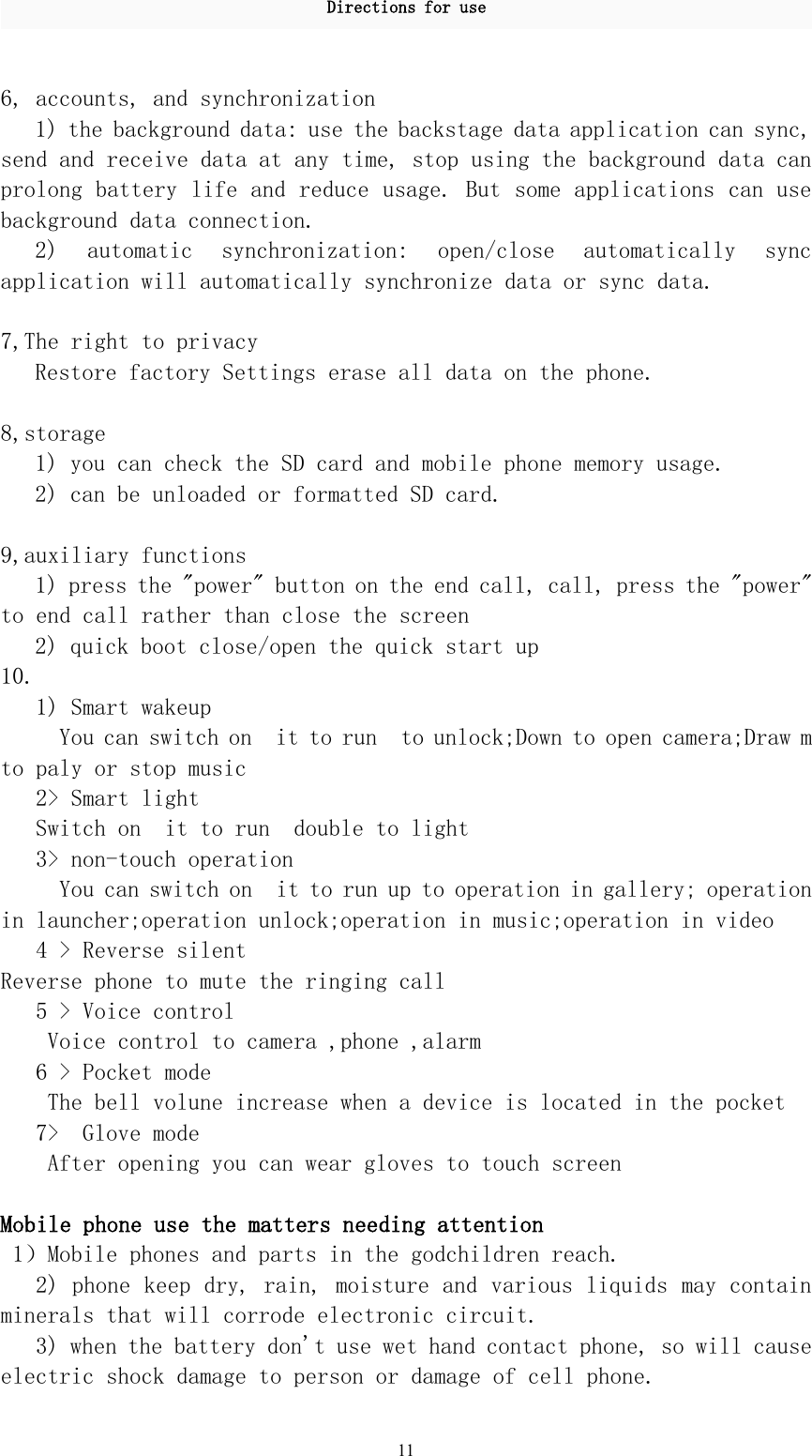 Directions for use116, accounts, and synchronization1) the background data: use the backstage data application can sync,send and receive data at any time, stop using the background data canprolong battery life and reduce usage. But some applications can usebackground data connection.2) automatic synchronization: open/close automatically syncapplication will automatically synchronize data or sync data.7,The right to privacyRestore factory Settings erase all data on the phone.8,storage1) you can check the SD card and mobile phone memory usage.2) can be unloaded or formatted SD card.9,auxiliary functions1) press the &quot;power&quot; button on the end call, call, press the &quot;power&quot;to end call rather than close the screen2) quick boot close/open the quick start up10.1) Smart wakeupYou can switch on it to run to unlock;Down to open camera;Draw mto paly or stop music2&gt; Smart lightSwitch on it to run double to light3&gt; non-touch operationYou can switch on it to run up to operation in gallery; operationin launcher;operation unlock;operation in music;operation in video4 &gt; Reverse silentReverse phone to mute the ringing call5 &gt; Voice controlVoice control to camera ,phone ,alarm6 &gt; Pocket modeThe bell volune increase when a device is located in the pocket7&gt; Glove modeAfter opening you can wear gloves to touch screenMobile phone use the matters needing attention1）Mobile phones and parts in the godchildren reach.2) phone keep dry, rain, moisture and various liquids may containminerals that will corrode electronic circuit.3) when the battery don&apos;t use wet hand contact phone, so will causeelectric shock damage to person or damage of cell phone.