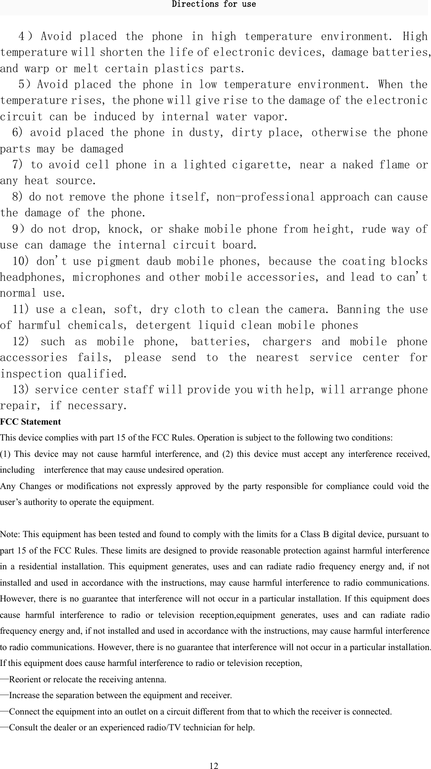 Directions for use124 ） Avoid placed the phone in high temperature environment. Hightemperature will shorten the life of electronic devices, damage batteries,and warp or melt certain plastics parts.5）Avoid placed the phone in low temperature environment. When thetemperature rises, the phone will give rise to the damage of the electroniccircuit can be induced by internal water vapor.6) avoid placed the phone in dusty, dirty place, otherwise the phoneparts may be damaged7) to avoid cell phone in a lighted cigarette, near a naked flame orany heat source.8) do not remove the phone itself, non-professional approach can causethe damage of the phone.9）do not drop, knock, or shake mobile phone from height, rude way ofuse can damage the internal circuit board.10) don&apos;t use pigment daub mobile phones, because the coating blocksheadphones, microphones and other mobile accessories, and lead to can&apos;tnormal use.11) use a clean, soft, dry cloth to clean the camera. Banning the useof harmful chemicals, detergent liquid clean mobile phones12) such as mobile phone, batteries, chargers and mobile phoneaccessories fails, please send to the nearest service center forinspection qualified.13) service center staff will provide you with help, will arrange phonerepair, if necessary.FCC StatementThis device complies with part 15 of the FCC Rules. Operation is subject to the following two conditions:(1) This device may not cause harmful interference, and (2) this device must accept any interference received,including interference that may cause undesired operation.Any Changes or modifications not expressly approved by the party responsible for compliance could void theuser’s authority to operate the equipment.Note: This equipment has been tested and found to comply with the limits for a Class B digital device, pursuant topart 15 of the FCC Rules. These limits are designed to provide reasonable protection against harmful interferencein a residential installation. This equipment generates, uses and can radiate radio frequency energy and, if notinstalled and used in accordance with the instructions, may cause harmful interference to radio communications.However, there is no guarantee that interference will not occur in a particular installation. If this equipment doescause harmful interference to radio or television reception,equipment generates, uses and can radiate radiofrequency energy and, if not installed and used in accordance with the instructions, may cause harmful interferenceto radio communications. However, there is no guarantee that interference will not occur in a particular installation.If this equipment does cause harmful interference to radio or television reception,—Reorient or relocate the receiving antenna.—Increase the separation between the equipment and receiver.—Connect the equipment into an outlet on a circuit different from that to which the receiver is connected.—Consult the dealer or an experienced radio/TV technician for help.