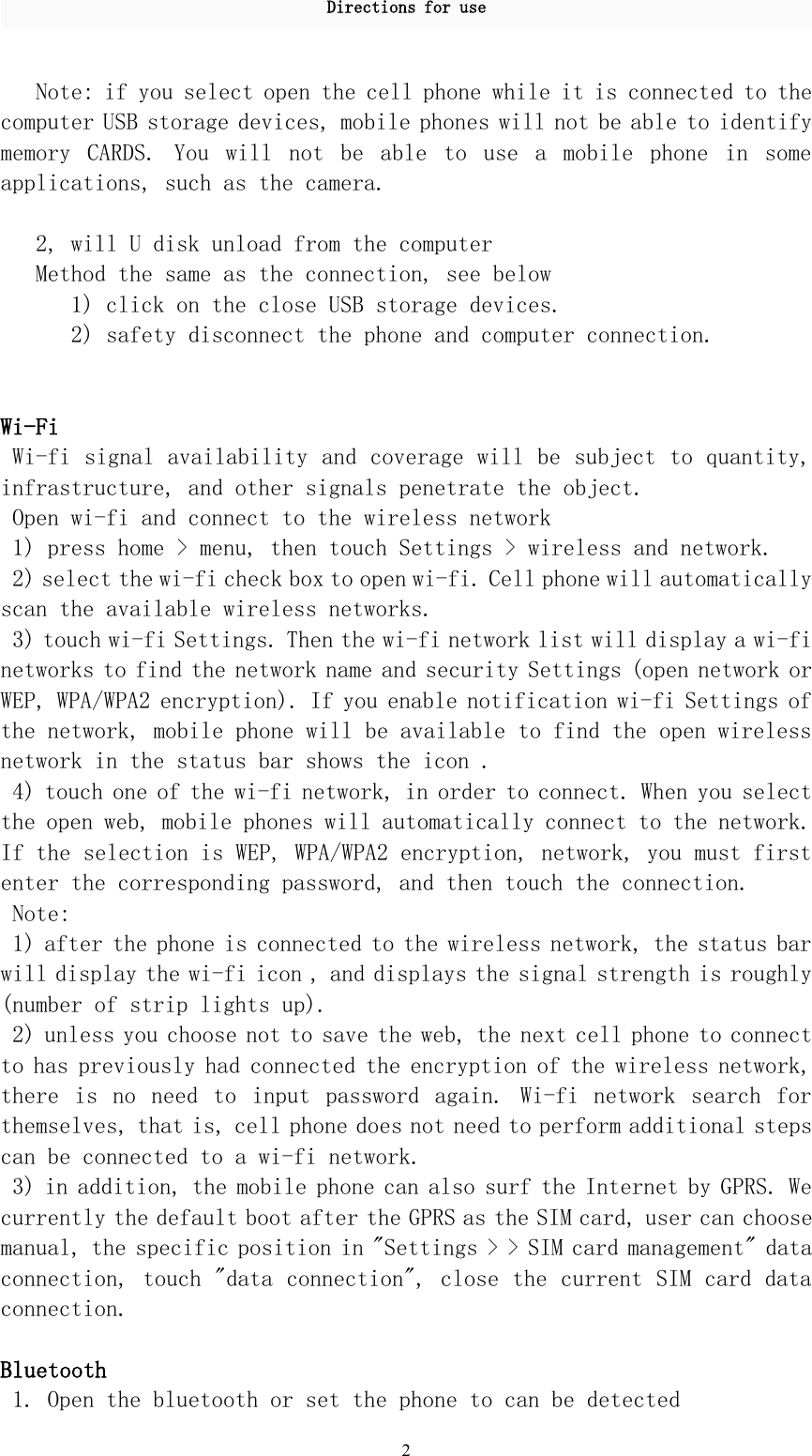 Directions for use2Note: if you select open the cell phone while it is connected to thecomputer USB storage devices, mobile phones will not be able to identifymemory CARDS. You will not be able to use a mobile phone in someapplications, such as the camera.2, will U disk unload from the computerMethod the same as the connection, see below1) click on the close USB storage devices.2) safety disconnect the phone and computer connection.Wi-FiWi-fi signal availability and coverage will be subject to quantity,infrastructure, and other signals penetrate the object.Open wi-fi and connect to the wireless network1) press home &gt; menu, then touch Settings &gt; wireless and network.2) select the wi-fi check box to open wi-fi. Cell phone will automaticallyscan the available wireless networks.3) touch wi-fi Settings. Then the wi-fi network list will display a wi-finetworks to find the network name and security Settings (open network orWEP, WPA/WPA2 encryption). If you enable notification wi-fi Settings ofthe network, mobile phone will be available to find the open wirelessnetwork in the status bar shows the icon .4) touch one of the wi-fi network, in order to connect. When you selectthe open web, mobile phones will automatically connect to the network.If the selection is WEP, WPA/WPA2 encryption, network, you must firstenter the corresponding password, and then touch the connection.Note:1) after the phone is connected to the wireless network, the status barwill display the wi-fi icon , and displays the signal strength is roughly(number of strip lights up).2) unless you choose not to save the web, the next cell phone to connectto has previously had connected the encryption of the wireless network,there is no need to input password again. Wi-fi network search forthemselves, that is, cell phone does not need to perform additional stepscan be connected to a wi-fi network.3) in addition, the mobile phone can also surf the Internet by GPRS. Wecurrently the default boot after the GPRS as the SIM card, user can choosemanual, the specific position in &quot;Settings &gt; &gt; SIM card management&quot; dataconnection, touch &quot;data connection&quot;, close the current SIM card dataconnection.Bluetooth1. Open the bluetooth or set the phone to can be detected