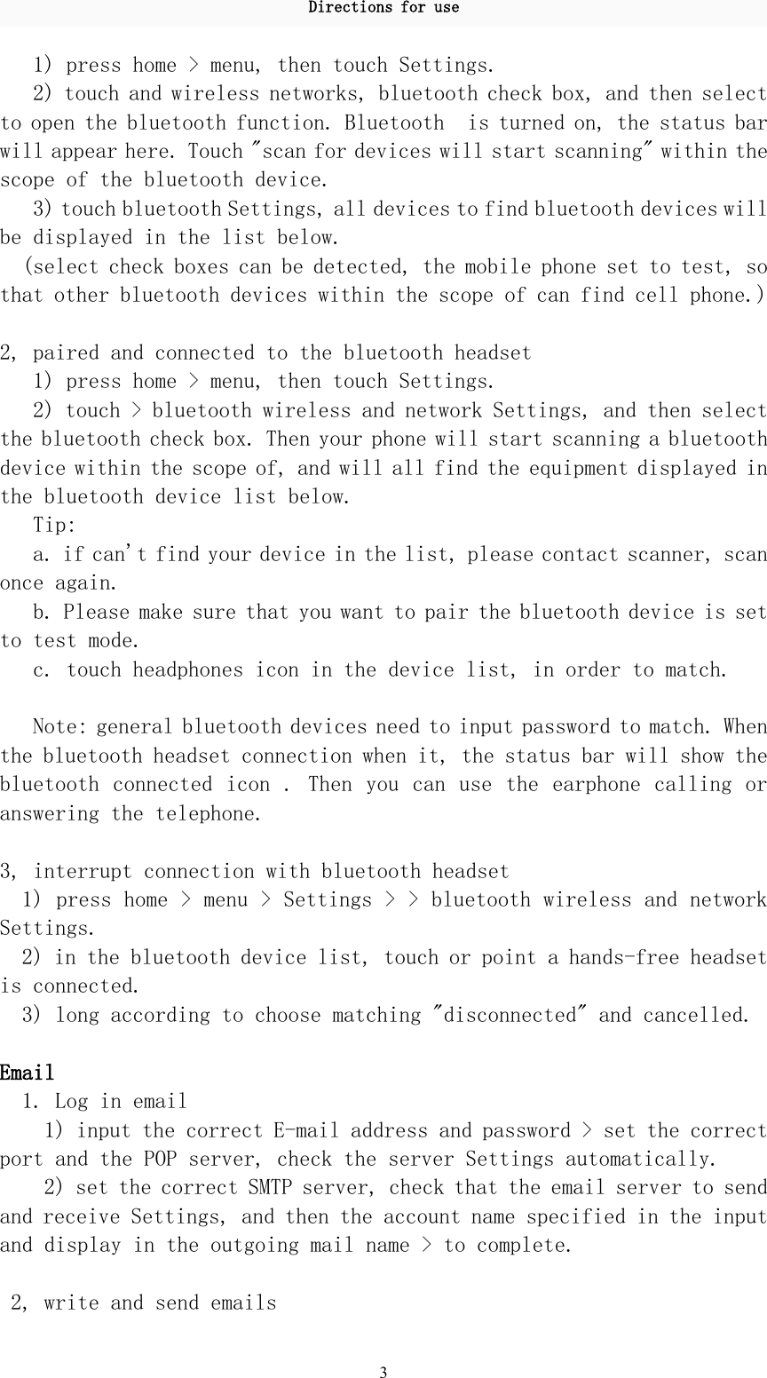 Directions for use31) press home &gt; menu, then touch Settings.2) touch and wireless networks, bluetooth check box, and then selectto open the bluetooth function. Bluetooth is turned on, the status barwill appear here. Touch &quot;scan for devices will start scanning&quot; within thescope of the bluetooth device.3) touch bluetooth Settings, all devices to find bluetooth devices willbe displayed in the list below.(select check boxes can be detected, the mobile phone set to test, sothat other bluetooth devices within the scope of can find cell phone.)2, paired and connected to the bluetooth headset1) press home &gt; menu, then touch Settings.2) touch &gt; bluetooth wireless and network Settings, and then selectthe bluetooth check box. Then your phone will start scanning a bluetoothdevice within the scope of, and will all find the equipment displayed inthe bluetooth device list below.Tip:a. if can&apos;t find your device in the list, please contact scanner, scanonce again.b. Please make sure that you want to pair the bluetooth device is setto test mode.c. touch headphones icon in the device list, in order to match.Note: general bluetooth devices need to input password to match. Whenthe bluetooth headset connection when it, the status bar will show thebluetooth connected icon . Then you can use the earphone calling oranswering the telephone.3, interrupt connection with bluetooth headset1) press home &gt; menu &gt; Settings &gt; &gt; bluetooth wireless and networkSettings.2) in the bluetooth device list, touch or point a hands-free headsetis connected.3) long according to choose matching &quot;disconnected&quot; and cancelled.Email1. Log in email1) input the correct E-mail address and password &gt; set the correctport and the POP server, check the server Settings automatically.2) set the correct SMTP server, check that the email server to sendand receive Settings, and then the account name specified in the inputand display in the outgoing mail name &gt; to complete.2, write and send emails