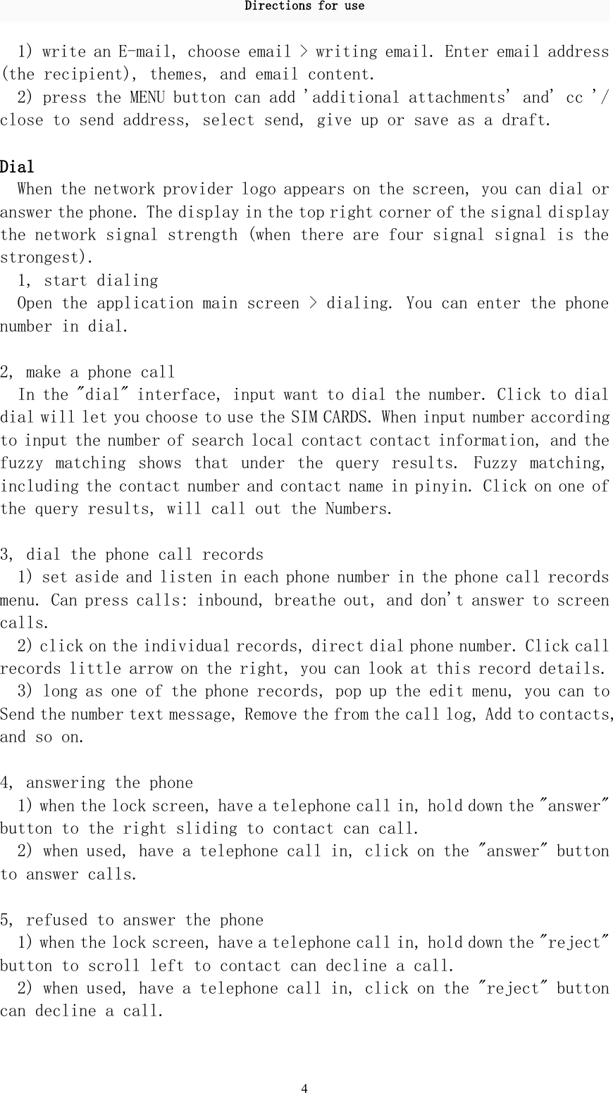 Directions for use41) write an E-mail, choose email &gt; writing email. Enter email address(the recipient), themes, and email content.2) press the MENU button can add &apos;additional attachments&apos; and&apos; cc &apos;/close to send address, select send, give up or save as a draft.DialWhen the network provider logo appears on the screen, you can dial oranswer the phone. The display in the top right corner of the signal displaythe network signal strength (when there are four signal signal is thestrongest).1, start dialingOpen the application main screen &gt; dialing. You can enter the phonenumber in dial.2, make a phone callIn the &quot;dial&quot; interface, input want to dial the number. Click to dialdial will let you choose to use the SIM CARDS. When input number accordingto input the number of search local contact contact information, and thefuzzy matching shows that under the query results. Fuzzy matching,including the contact number and contact name in pinyin. Click on one ofthe query results, will call out the Numbers.3, dial the phone call records1) set aside and listen in each phone number in the phone call recordsmenu. Can press calls: inbound, breathe out, and don&apos;t answer to screencalls.2) click on the individual records, direct dial phone number. Click callrecords little arrow on the right, you can look at this record details.3) long as one of the phone records, pop up the edit menu, you can toSend the number text message, Remove the from the call log, Add to contacts,and so on.4, answering the phone1) when the lock screen, have a telephone call in, hold down the &quot;answer&quot;button to the right sliding to contact can call.2) when used, have a telephone call in, click on the &quot;answer&quot; buttonto answer calls.5, refused to answer the phone1) when the lock screen, have a telephone call in, hold down the &quot;reject&quot;button to scroll left to contact can decline a call.2) when used, have a telephone call in, click on the &quot;reject&quot; buttoncan decline a call.