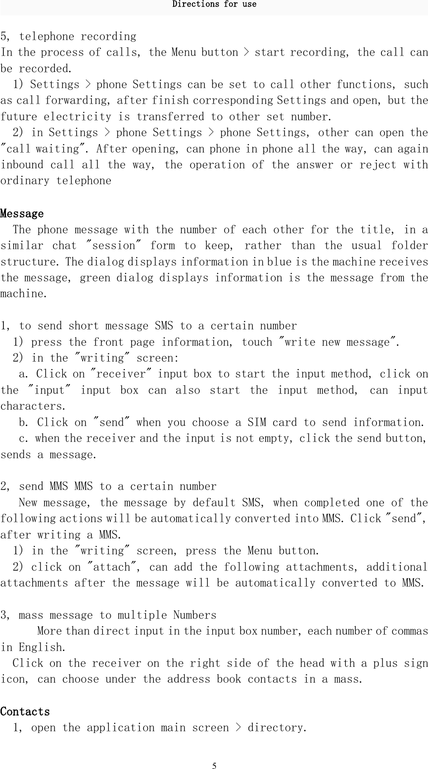 Directions for use55, telephone recordingIn the process of calls, the Menu button &gt; start recording, the call canbe recorded.1) Settings &gt; phone Settings can be set to call other functions, suchas call forwarding, after finish corresponding Settings and open, but thefuture electricity is transferred to other set number.2) in Settings &gt; phone Settings &gt; phone Settings, other can open the&quot;call waiting&quot;. After opening, can phone in phone all the way, can againinbound call all the way, the operation of the answer or reject withordinary telephoneMessageThe phone message with the number of each other for the title, in asimilar chat &quot;session&quot; form to keep, rather than the usual folderstructure. The dialog displays information in blue is the machine receivesthe message, green dialog displays information is the message from themachine.1, to send short message SMS to a certain number1) press the front page information, touch &quot;write new message&quot;.2) in the &quot;writing&quot; screen:a. Click on &quot;receiver&quot; input box to start the input method, click onthe &quot;input&quot; input box can also start the input method, can inputcharacters.b. Click on &quot;send&quot; when you choose a SIM card to send information.c. when the receiver and the input is not empty, click the send button,sends a message.2, send MMS MMS to a certain numberNew message, the message by default SMS, when completed one of thefollowing actions will be automatically converted into MMS. Click &quot;send&quot;,after writing a MMS.1) in the &quot;writing&quot; screen, press the Menu button.2) click on &quot;attach&quot;, can add the following attachments, additionalattachments after the message will be automatically converted to MMS.3, mass message to multiple NumbersMore than direct input in the input box number, each number of commasin English.Click on the receiver on the right side of the head with a plus signicon, can choose under the address book contacts in a mass.Contacts1, open the application main screen &gt; directory.