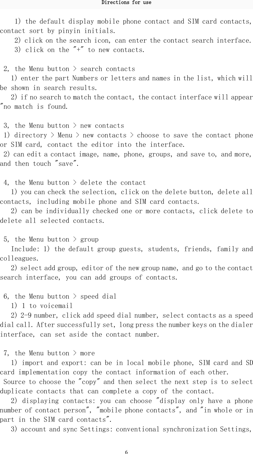 Directions for use61) the default display mobile phone contact and SIM card contacts,contact sort by pinyin initials.2) click on the search icon, can enter the contact search interface.3) click on the &quot;+&quot; to new contacts.2, the Menu button &gt; search contacts1) enter the part Numbers or letters and names in the list, which willbe shown in search results.2) if no search to match the contact, the contact interface will appear&quot;no match is found.3, the Menu button &gt; new contacts1) directory &gt; Menu &gt; new contacts &gt; choose to save the contact phoneor SIM card, contact the editor into the interface.2) can edit a contact image, name, phone, groups, and save to, and more,and then touch &quot;save&quot;.4, the Menu button &gt; delete the contact1) you can check the selection, click on the delete button, delete allcontacts, including mobile phone and SIM card contacts.2) can be individually checked one or more contacts, click delete todelete all selected contacts.5, the Menu button &gt; groupInclude: 1) the default group guests, students, friends, family andcolleagues.2) select add group, editor of the new group name, and go to the contactsearch interface, you can add groups of contacts.6, the Menu button &gt; speed dial1) 1 to voicemail2) 2-9 number, click add speed dial number, select contacts as a speeddial call. After successfully set, long press the number keys on the dialerinterface, can set aside the contact number.7, the Menu button &gt; more1) import and export: can be in local mobile phone, SIM card and SDcard implementation copy the contact information of each other.Source to choose the &quot;copy&quot; and then select the next step is to selectduplicate contacts that can complete a copy of the contact.2) displaying contacts: you can choose &quot;display only have a phonenumber of contact person&quot;, &quot;mobile phone contacts&quot;, and &quot;in whole or inpart in the SIM card contacts&quot;.3) account and sync Settings: conventional synchronization Settings,