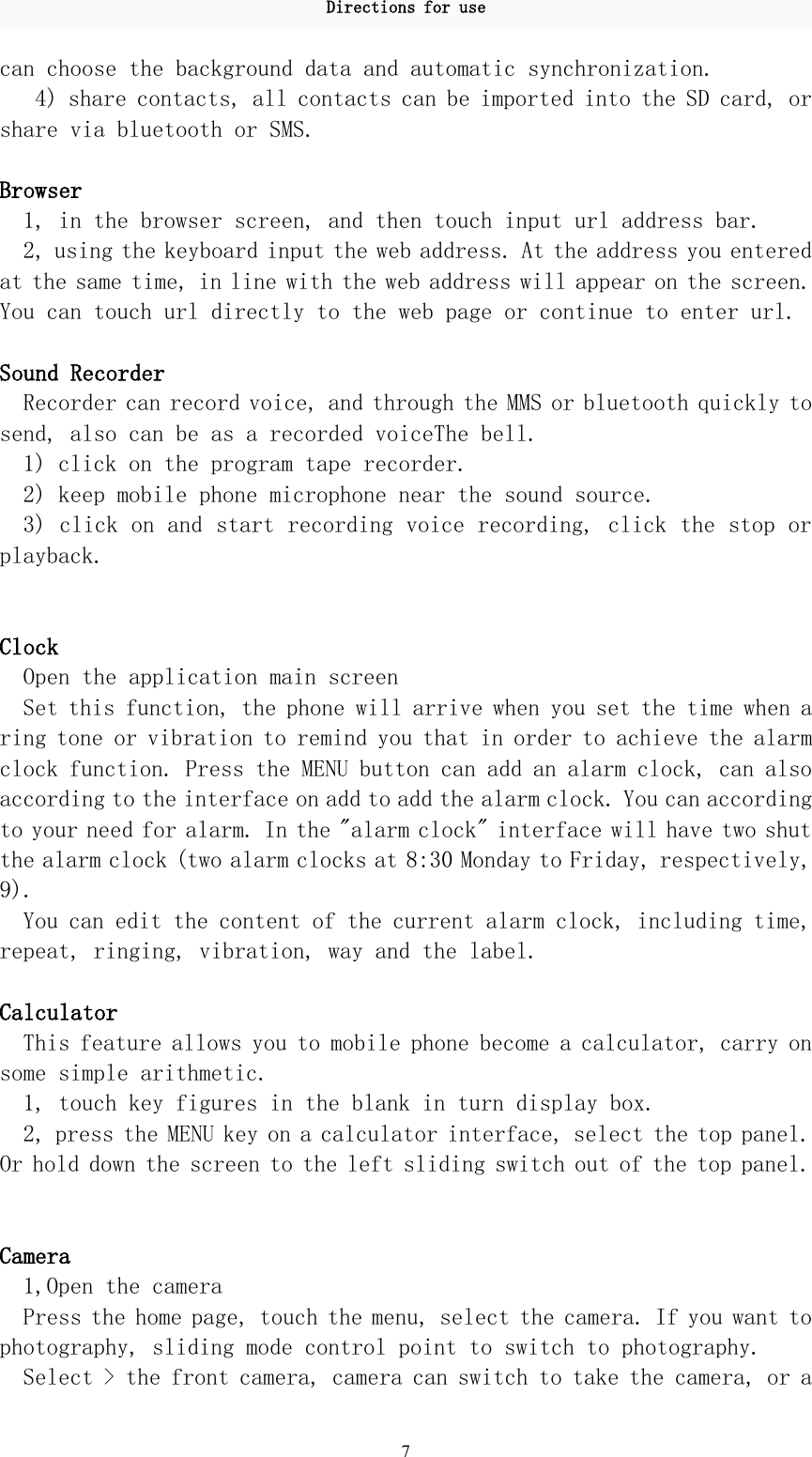 Directions for use7can choose the background data and automatic synchronization.4) share contacts, all contacts can be imported into the SD card, orshare via bluetooth or SMS.Browser1, in the browser screen, and then touch input url address bar.2, using the keyboard input the web address. At the address you enteredat the same time, in line with the web address will appear on the screen.You can touch url directly to the web page or continue to enter url.Sound RecorderRecorder can record voice, and through the MMS or bluetooth quickly tosend, also can be as a recorded voiceThe bell.1) click on the program tape recorder.2) keep mobile phone microphone near the sound source.3) click on and start recording voice recording, click the stop orplayback.ClockOpen the application main screenSet this function, the phone will arrive when you set the time when aring tone or vibration to remind you that in order to achieve the alarmclock function. Press the MENU button can add an alarm clock, can alsoaccording to the interface on add to add the alarm clock. You can accordingto your need for alarm. In the &quot;alarm clock&quot; interface will have two shutthe alarm clock (two alarm clocks at 8:30 Monday to Friday, respectively,9).You can edit the content of the current alarm clock, including time,repeat, ringing, vibration, way and the label.CalculatorThis feature allows you to mobile phone become a calculator, carry onsome simple arithmetic.1, touch key figures in the blank in turn display box.2, press the MENU key on a calculator interface, select the top panel.Or hold down the screen to the left sliding switch out of the top panel.Camera1,Open the cameraPress the home page, touch the menu, select the camera. If you want tophotography, sliding mode control point to switch to photography.Select &gt; the front camera, camera can switch to take the camera, or a